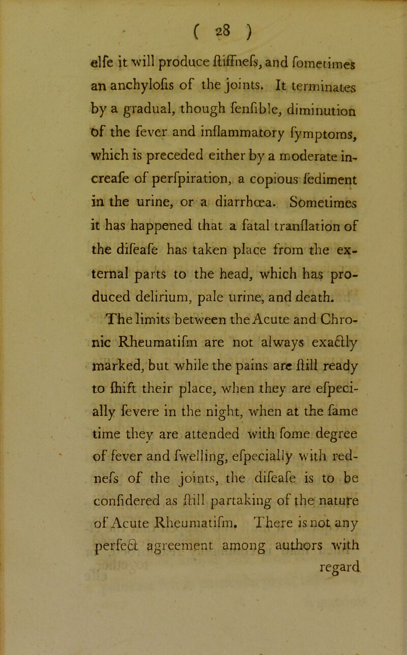 elfe it will produce ftiffnefs, and fometimes an anchylofis of the joints. It terminates by a gradual, though fenfible, diminution of the fever and inflammatory fymptoras, which is preceded either by a moderate in- creafe of perfpiration, a copious ledimcnt in the urine, or a diarrhoea. Sometimes it has happened that a fatal tranflation of the difeafe has taken place from the ex- ternal parts to the head, which has pro- duced delirium, pale urine, and death. . The limits between the Acute and Chro- nic Rheuraatifm are not always exa6Uy marked, but while the pains arc ftill ready to £hift their place, when they are efpeci- ally fevere in the night, when at the fame time they are attended with fome degree of fever and fwelling, efpecially with red- nefs of the joints, the difeafe is to be confidered as flill partaking of the natufe of Acute Rheumatifm. There is not any perfed agreement among authors wdth regard