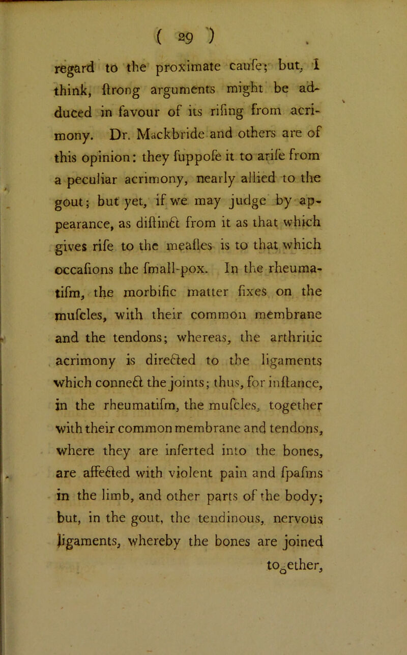 regard to the' proximate caufey but, I think, ftrong arguments might be a’d- \ duced in favour of its rifing from acri- mony. Dr. Mackbride.and others are of this opinion: they fuppofe it to arife from a peculiar acrimony, nearly allied to the gout; but yet, if we may judge by-ap- pearance, as diftiii6t from it as that which gives rife to the mealies is to that which occafions the fmall-pox. In the rheuma- tifm, the morbific matter fixes on the tnufcles, with their common membrane and the tendons; whereas, the arthritic . acrimony is direfted to the ligaments which connefl the joints; thus, for inftance, in the rheumatifra, the mufcles, together with their common membrane and tendons, where they are inferred into the bones, are affected with violent pain and fpafms in the limb, and other parts of the body; but, in the gout, the tendinous, nervous ligaments, whereby the bones are joined together.