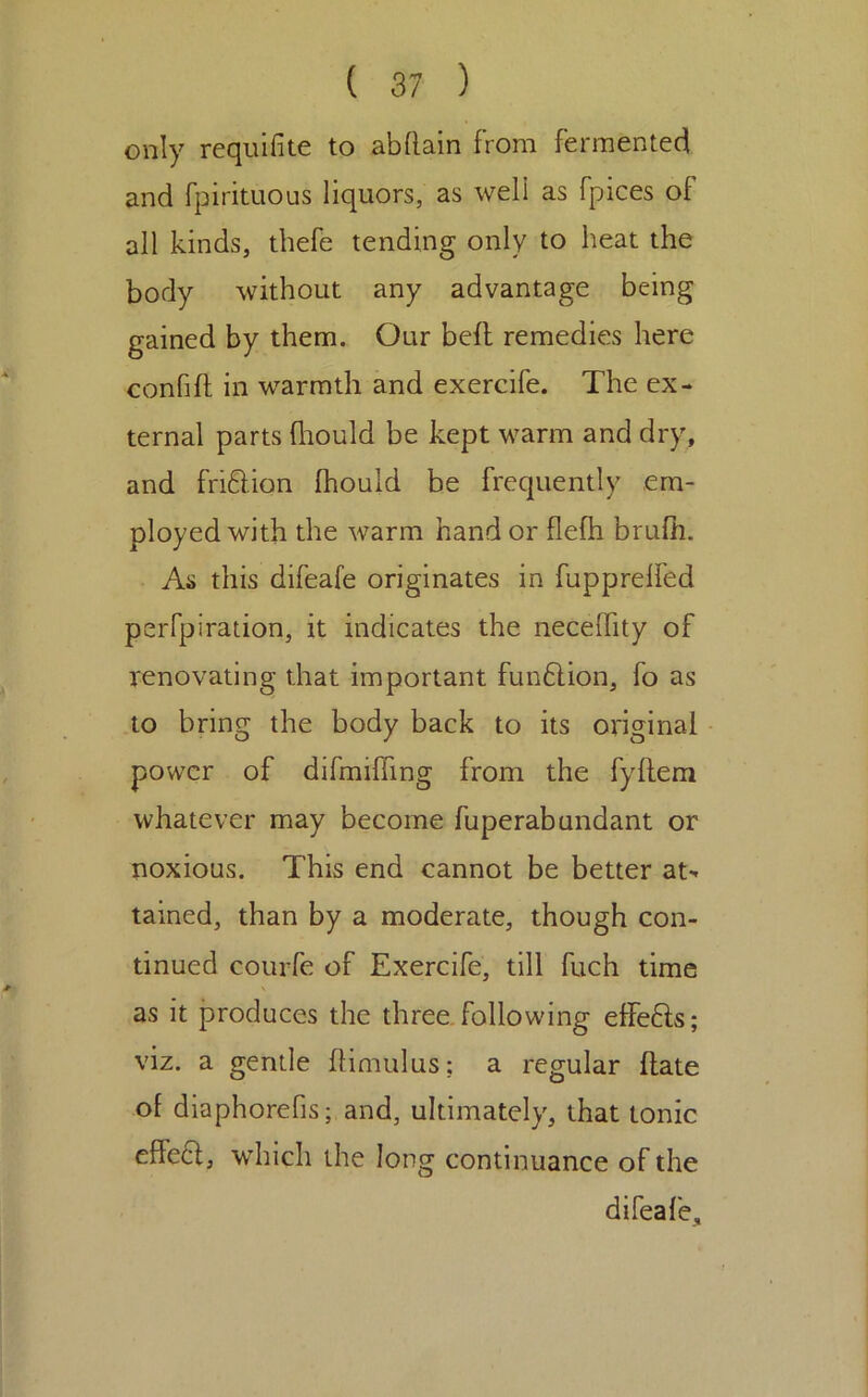 only requifite to abdaln from fermented and fpirituous liquors, as well as fpices of all kinds, thefe tending only to heat the body without any advantage being gained by them. Our befl remedies here confift in warmth and exercife. The ex- ternal parts fhould be kept warm and dry, and fri6lion Ihould be frequently em- ployed with the warm hand or flelh brufh. As this difeafe originates in fupprelfed perfpiration, it indicates the necelTity of renovating that important funftion, fo as to bring the body back to its original power of difmifling from the fyllem whatever may become fuperabundant or noxious. This end cannot be better at-* tained, than by a moderate, though con- tinued courfe of Exercife, till fuch time as it produces the three.following effefts; viz. a gentle IHmulus; a regular Hate of diaphorefis; and, ultimately, that tonic effe6l, which the long continuance of the difeafe.