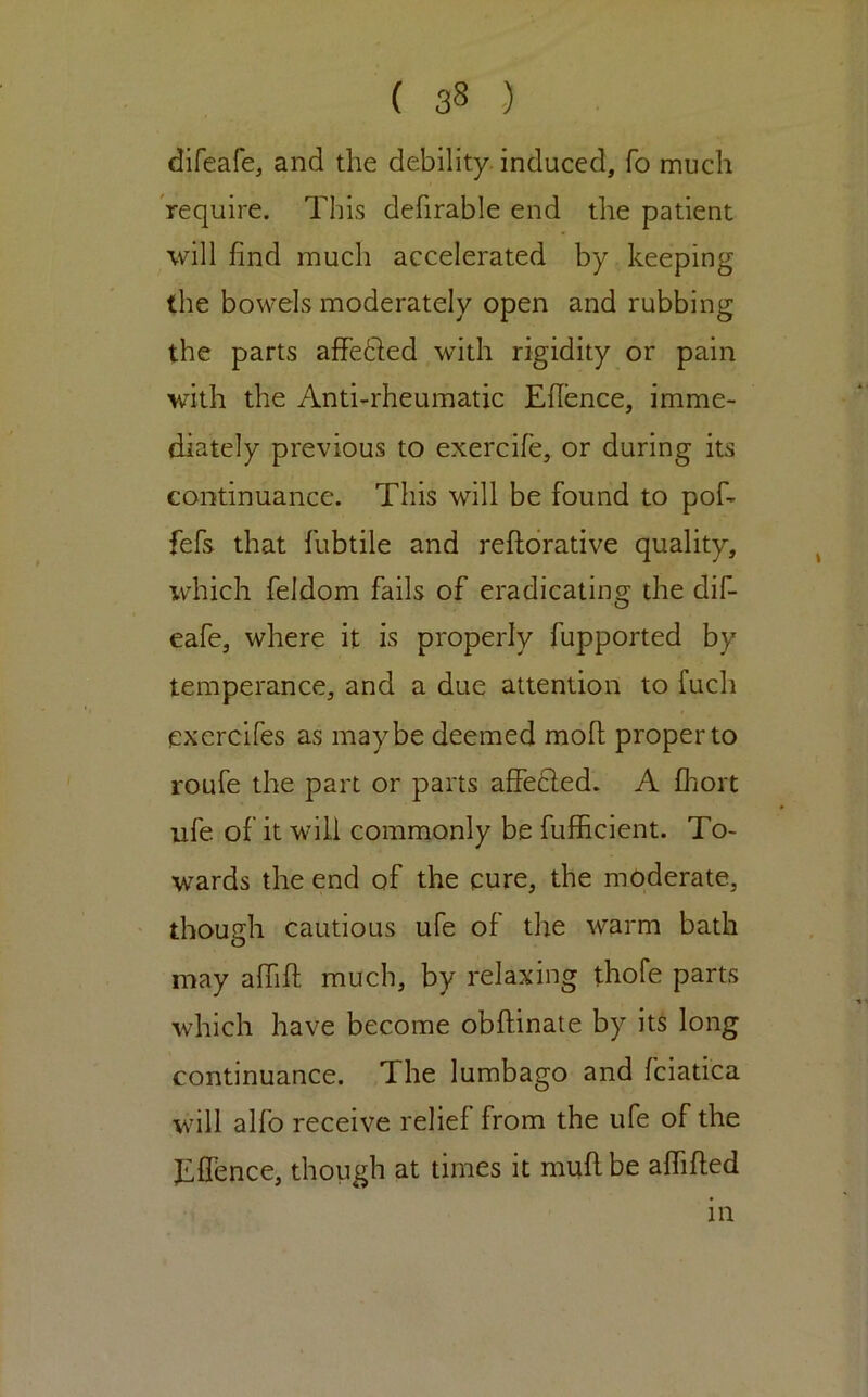 difeafej and the debility, induced, fo much require. This defirable end tlie patient will find much accelerated by keeping the bowels moderately open and rubbing the parts afFetled with rigidity or pain with the Anti-rheumatic Efience, imme- diately previous to exercife, or during its continuance. This will be found to pof- fefs that fubtile and reftdrative quality, iv^hich feldom fails of eradicating the dif- eafe, where it is properly fupported by temperance, and a due attention to fuch exercifes as maybe deemed mofl; proper to roufe the part or parts affecled. A fliort ufe of it will commonly be fufficient. To- wards the end of the cure, the moderate, though cautious ufe of the warm bath may alTifl; much, by relaxing thofe parts which have become obftinate by its long continuance. The lumbago and fciatica will alfo receive relief from the ufe of the Effence, though at times it mufi be affified in