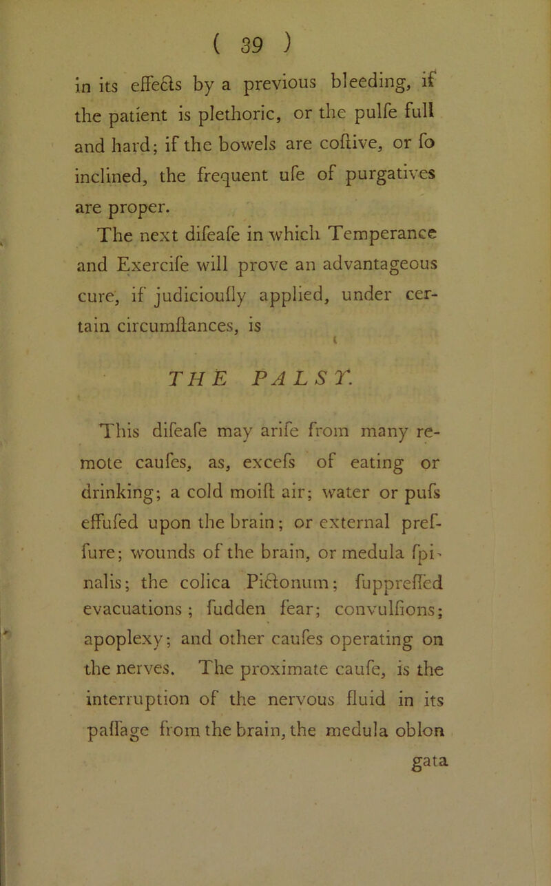 in its effeas by a previous bleeding, if the patient is plethoric, or the pulfe full and hard; if the bowels are coftive, or fo inclined, the frequent ufe of purgatives are proper. The next difeafe in which Temperance and Exercife will prove an advantageous cure, if judicioully applied, under cer- tain circumllances, is THE PALSr. This difeafe may arife from many re- mote caufes, as, excefs of eating or drinking; a cold moill air; water or pufs effufed upon the brain; or external pref- fure; wounds of the brain, or medula fpi> nalis; the colica Piftonum; fLipprelled evacuations; fudden fear; convulfions; apoplexy; and other caufes operating on the nerves. The proximate caufe, is the interruption of the nervous fluid in its palfage from the brain, the medula oblon gata