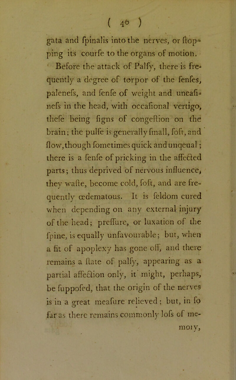 gata and fpinalis into the nerves, or (lop- ping its courfe to the organs of motion. Before the attack of Palfy, there is fre- quently a degree of torpor of the fenfes, palenefs, and fenfe of weight and uneafi-* nefs in the head, with occafional vertigo, thefe being figns of congeftion on the brain; the pulfe is generally fmall, foft, and flow,though fometimes quick and unqeual; there is a fenfe of pricking in the affefted parts; thus deprived of nervous influenccj they wafle, become cold, foft, and are fre- quently cedematous. It is feldom cured when depending on any external injury of the head; preflure, or luxation of the fpine, is equally unfavourable; but, when a fit of apoplexy has gone off, and there remains a (late of palfy, appearing as a partial affeclion onljy it' might, perhaps, be fuppofed, that the origin of the nerves is in a oreat meafure relieved; but, in fo O • far as there remains comm.only lofs of me- nioiy.