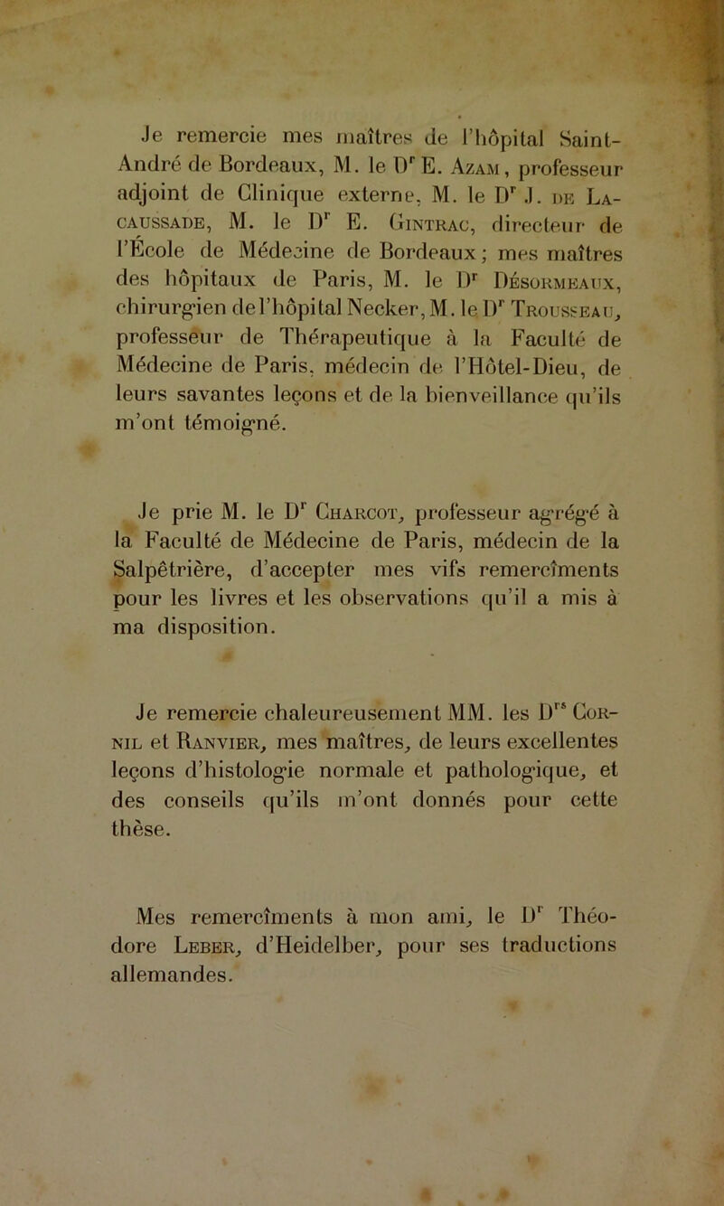 Je remercie mes maîtres de l’hôpital Saint- André de Bordeaux, M. le D'’E. Azam, professeur adjoint de Clinique externe, M. le D''J. de La- CAUSSADE, M. le D E. Gintrac, directeur de l’Ecole de Médecine de Bordeaux ; mes maîtres des hôpitaux de Paris, M. le IP Désükmeaux, chirurg'ien de l’hôpital Necker, M. le IP Trousseau^ professeur de Thérapeutique à la Faculté de Médecine de Paris, médecin de l’Hôtel-Dieu, de leurs savantes leçons et de la bienveillance qu’ils m’ont témoig’né. Je prie M. le Charcot^ professeur ag'rég'é à la Faculté de Médecine de Paris, médecin de la Salpêtrière, d’accepter mes vifs remercîments pour les livres et les observations tju’il a mis à ma disposition. Je remercie chaleureusement MM. les Cor- NiL et Ranvier, mes maîtres, de leurs excellentes leçons d’histolog*ie normale et pathologique, et des conseils qu’ils m’ont donnés pour cette thèse. Mes remercîments à mon ami, le D*^ Théo- dore Leber, d’Heidelber, pour ses traductions allemandes.