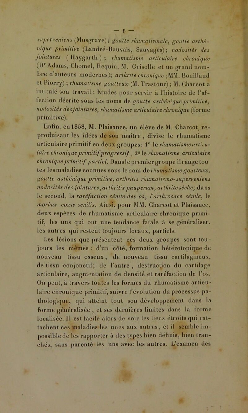 supcrccnicns (Musgrave); gonllc r/iuinalisinalc^ goiUln asthé- nique primitive (Laridré-Bauvais, Sauvaj^es) ; nodosités des jointures ( Haygarlh ) ; rhumatisme articulaire chronique (D''Adams, Cliorael, Requin, M. Grisolle et un grand nom- bre d auteurs modernes); arthrite chronique Bouillaud et Piorry) ; rhumatisme goutteux (M. Trastour) ; M. Charcot a intitulé son travail : Études pour servir à l’histoire de l'aP- Fection décrite sous les noms de goutte asthénique primitive, nodosités desjointures, rhumatisme articulaire chronique {jovme primitive). Enfin, en 1858, M. Plaisance, un élève de M. Charcot, re- produisant les idées de son maître , divise le rhumatisme articulaire primitif en deux groupes: 1 \erhumatismearlicu- laire chronique primitif progressif, 2° le rhumatisme articulaire chronique primitif partiel. Dans le premier groupe il range tou tes les maladies connues sous lenom de rhumatisme goutteux, goutte asthénique primitive, arthritis rhumatisnio-supcrveniens nodosités des jointures, arthritis pauperum, arthrite sèche; dans le second, la raréfaction sénile des os, l'arthrocace sénile, le morlms coxœ senilis. Ainsi, pour MM. Charcot et Plaisance, deux espèces de rhumatisme articulaire chronique primi- tif, les uns qui ont une tendance fatale à se généraliser, les autres qui restent toujours locaux, partiels. Les lésions que présentent ces deux groupes sont tou- jours les mêmes : d’un côté, formation hétérotopique de nouveau tissu osseux, de nouveau tissu cartilagineux, de tissu conjonctif; de l’autre , destruction du cartilage articulaire, augmentation de densité et raréfaction de l’os. On peut, à travers toutes les formes du rhumatisme articu- laire chronique primitif, suivre l’évolution du processus pa- thologique, qui atteint tout sou développement dans la forme généralisée , et ses tjernières limites dans la forme localisée. 11 est facile alors de voir les liens étroits qui rat- tachent ces maladies les unes aux autres, et il semble im- possible de les rapporter à des types bien définis, bien tran- chés, sans parenté les uns avec les autres. L’examen des