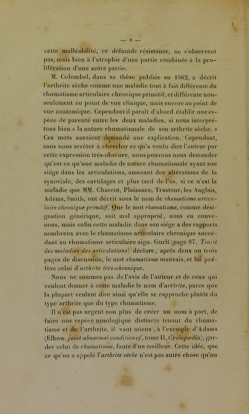 « « — 8 — celte malléabilité, ce dél'aulde résistance, ne s’observent pas, mais bien à l’atrophie d’une partie combinée à la pro- lifération d’une antre partie. M. Colombel, dans sa thèse |)ubliée en 18ti2, a décrit l’arthrite sèche comme une maladie tout à fait différente du rhumatisme articulaire chronique primitif, et différente non- seulement au point de vue clinique, mais encore au jioint de vue anatomique. Cependant il paraît d’abord établir une es- pèce de parenté entre les deux maladies, si nous interpré- tons bien « la nature rhumatismale de son arthrite sèche. » Ces mots auraient demandé une explication. Cependant, sans nous arrêter à chercher ce qu’a voulu dire l’auteur par celle expression très-obscure, nous pouvons nous demander qu’est-ce qu’une maladie de nature rhumatismale ayant son siège dans les articulations, amenant des altérations de la synoviale, des cartilages et plus lard de l’os, si ce n’est la maladie que MM. Charcot, Plaisance, Trastour, les Anglais, Adams, Smith, ont décrit sous le nom de rhumatisme articu- laire chronique primitif. Que le mot rhumatisme, comme dési- gnation générique, soit mal approprié, nous en conve- nons, mais enfin cette maladie dans son siège a des rapports nombreux avec le rhumatisme articulaire chronique succé- dant au rhumatisme articulaire aigu. Gurlt(page 87, Traité des maladies des articulations) déclare, après deux ou trois pages de discussion, le mot rhumatisme mauvais, et lui pré- fère celui arthrite très-chronique. Nous ne sommes pas de l’avis de l’auteur et de ceux qui veulent donner à celte maladie le nom d'arthrite, parce que la plupart veulent dire ainsi qu’elle se rapproche plutôt du type arthrite que du type rhumatisme. 11 n’est pas urgent non plus de créer un nom à part, de faire une espèce nosologique distincte tenant du rhuma- tisme et de l’arthrite, il vaut mieux , à l’exemple d’Adams [Elhow. joint abnormal conditionof, tome \ \,Cyclopœdia), gar- der celui de rhumatisme, faute d’un meilleur. Celte idée, que ce qu’on a appelé Varthrite sèche n’est pas autre chose qu’un