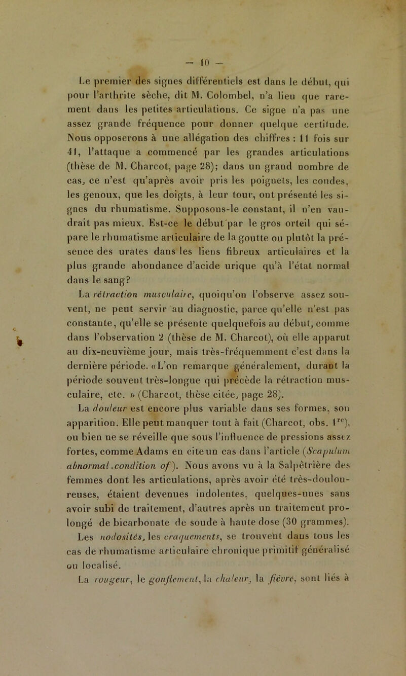 Le premier des signes dil'férenliels est dans le déhul, qui pour l’arlhiite sèche, dit M. Colombel, n’a lieu que rare- ment dans les petites articulations. Ce signe n’a pas une assez grande Fréquence pour donner quelque certitude. Nous opposerons à une allégation des cliifFi es : 11 Fois sur 41, l’attaque a commencé par les grandes articulations (thèse de M. Charcot, i)age 28); dans un grand nombre de caSj ce n’est qu’après avoir pris les poignets, les coudes, les genoux, que les doigts, à leur tour, ont présenté les si- gnes du rhumatisme. Supposons-le constant, il n’en vau- drait pas mieux. Est-ce le début'par le gros orteil qui sé- pare le rhumatisme articulaire de la goutte ou plutôt la pré- sence des urates dans les liens fibreux articulaires et la plus grande abondance d’acide urique qu’à l’état normal dans le sang? La rétraction muscnlaite, quoiqu’on l’observe assez sou- vent, ne peut servir au diagnostic, parce qu’elle n’est pas constante, qu’elle se présente quelqueFois au début, comme ^ dans l’observation 2 (tbèse de M. Cbarcot), où elle apparut au dix-neuvième jour, mais très-Fréquemment c’est dans la dernière période. « L’on remarque généralement, durant la période souvent très-longue qui |)récède la rétraction mus- culaire, etc. » (Cbarcot, thèse citée, page 28). La douleur est encore plus variable dans ses Formes, son apparition. Elle peut manquer tout à Fait (Cbarcot, obs. I ou bien ne se réveille que sous l’inllueuce de pressions assez Fortes, comme Adams en cite un cas dans l’article (Scafmlum abnormal .condition of). Nous avons vu à la Salpêtrière des Femmes dont les articulations, après avoir été très-doulou- reuses, étaient devenues indolentes, quelques-unes sans avoir subi de traitement, d’autres après un tiaitement pro- longé de bicarbonate de soude à liante dose (30 grammes). Les nodosités, \es cratjuements, se trouvent daus tous les cas de rhumatisme articulaire chronique primitiF généralisé üu localisé. La rougeur^ le gonjlcmcnl, la chaleur, la fièvre, sont liés à