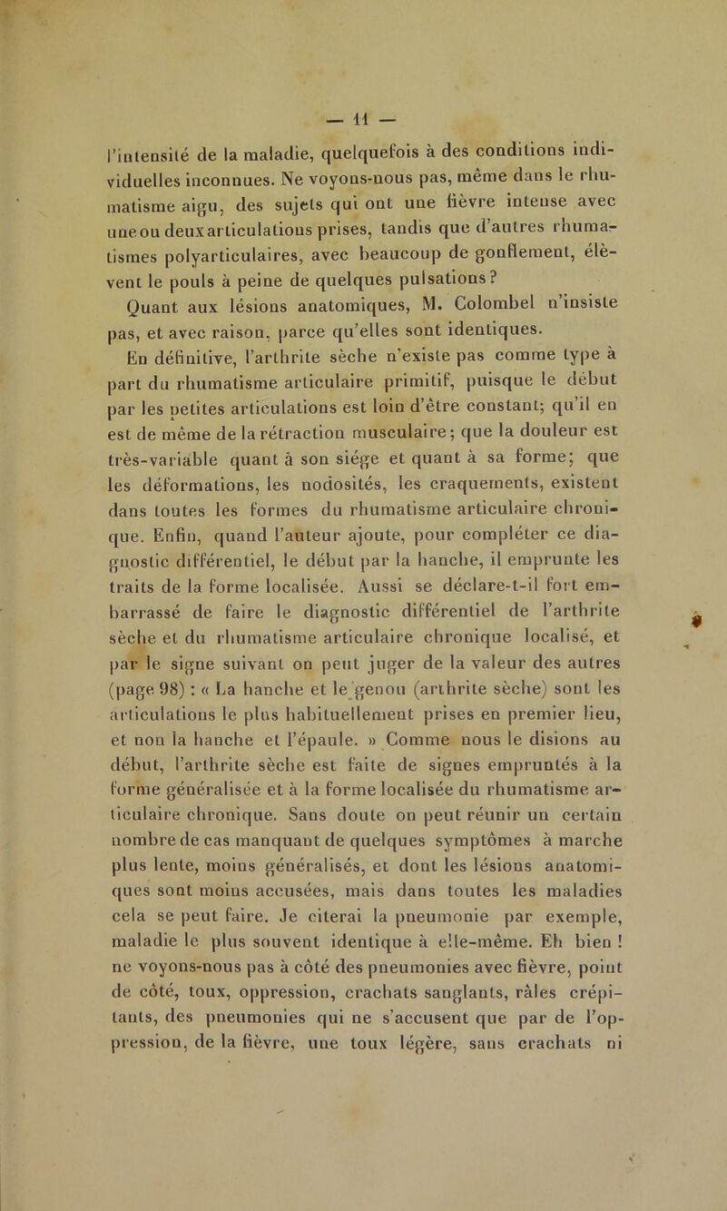 l’intensilé de la raaladie, cjuelfjuefois à des condilious indi- viduelles inconnues. Ne voyons-nous pas, meme dans le rhu- matisme aigu, des sujets qui ont une lièvre intense avec uneou deuxarticulations prises, tandis que d autres rhumar- tismes polyarticulaires, avec beaucoup de gonflement, élè- vent le pouls à peine de quelques pulsations? Quant aux lésions anatomiques, M. Colombel n insiste pas, et avec raison, parce qu’elles sont identiques. En définitive, l’arthrite sèche n’existe pas comme type à part du rhumatisme articulaire primitif, puisque le début par les oetites articulations est loin d’être constant; qu il en est de même de la rétraction musculaire ; que la douleur est très-variable quant à son siège et quant à sa forme; que les déformations, les nodosités, les craquements, existent dans toutes les formes du rhumatisme articulaire chroni- que. Enfin, quand l’auteur ajoute, pour compléter ce dia- gnostic différentiel, le début par la hanche, il emprunte les traits de la forme localisée. Aussi se déclare-t-il fort em- barrassé de faire le diagnostic différentiel de l’arthrite sèche et du rhumatisme articulaire chronique localisé, et par le signe suivant on peut juger de la valeur des autres (page 98) : « La hanche et le genou (arthrite sèche) sont les articulations le plus habituellement prises en premier lieu, et non la hanche et l’épaule. » Comme nous le disions au début, l’arthrite sèche est faite de signes empruntés à la forme généralisée et à la forme localisée du rhumatisme ar- ticulaire chronique. Sans doute on peut réunir un certain nombre de cas manquant de quelques symptômes à marche plus lente, moins généralisés, et dont les lésions anatomi- ques sont moins accusées, mais dans toutes les maladies cela se peut faire. Je citerai la pneumonie par exemple, maladie le plus souvent identique à elle-même. Eh bien ! ne voyons-nous pas à côté des pneumonies avec fièvre, point de côté, toux, oppression, crachats sanglants, râles crépi- tants, des pneumonies qui ne s’accusent que par de l’op- pression, de la fièvre, une toux légère, sans crachats ni