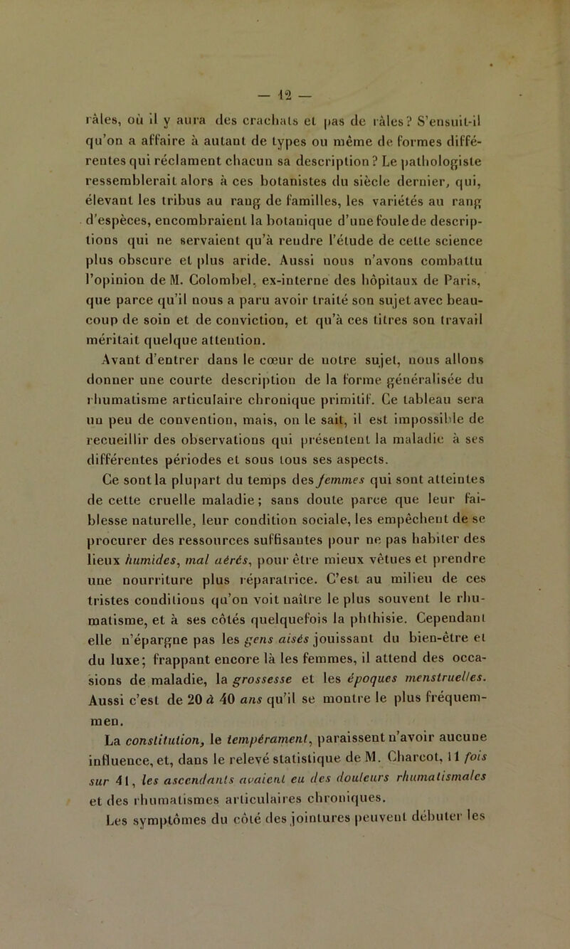 râles, où il y aura des crachais el pas de râles? S’ensuit-il qu’on a affaire à aulanl de types ou même de formes diffé- rentes qui réclament chacun sa description ? Le patholof[isle ressemblerait alors à ces botanistes du siècle dernier, qui, élevant les tribus au rang de familles, les variétés au rang d’espèces, encombraient la botanique d’une foule de descrip- tions qui ne servaient qu’à rendre l’étude de cette science plus obscure et plus aride. Aussi nous n'avons combattu l’opinion de M. Colombel, ex-interne des hôpitaux de Paris, que parce qu’il nous a paru avoir traité son sujet avec beau- coup de soin et de conviction, et qu’à ces titres son travail méritait quelque attention. Avant d’entrer dans le cœur de notre sujet, nous allons donner une courte description de la forme généralisée du rhumatisme articulaire chronique primitif. Ce tableau sera un peu de convention, mais, on le sait, il est impossible de recueillir des observations qui présentent la maladie à ses différentes périodes et sous tous ses aspects. Ce sont la plupart du temps des jemmes qui sont atteintes de cette cruelle maladie; sans doute parce que leur fai- blesse naturelle, leur condition sociale, les empêchent de se procurer des ressources suffisantes pour ne pas habiter des lieux humides, mal aérés, pour être mieux vêtues et prendre une nourriture plus réparatrice. C’est au milieu de ces tristes conditions qu’on voit naître le plus souvent le rhu- matisme, et à ses côtés quelquefois la phthisie. Cependant elle n’épargne pas les jouissant du bien-être el du luxe; frappant encore là les femmes, il attend des occa- sions de maladie, la grossesse et les époques menstruelles. Aussi c’est de 20 à 40 ans qu'il se montre le plus fréquem- raen. La conslitulion, le tempérament, paraissent n’avoir aucune influence, et, dans le relevé statistique de M. Charcot, Il fois sur 41, les ascendants avaient eu des douleurs rhumatismal es et des rhumatismes articulaires chroniques. Les symptômes du côté des jointures peuvent débuter les