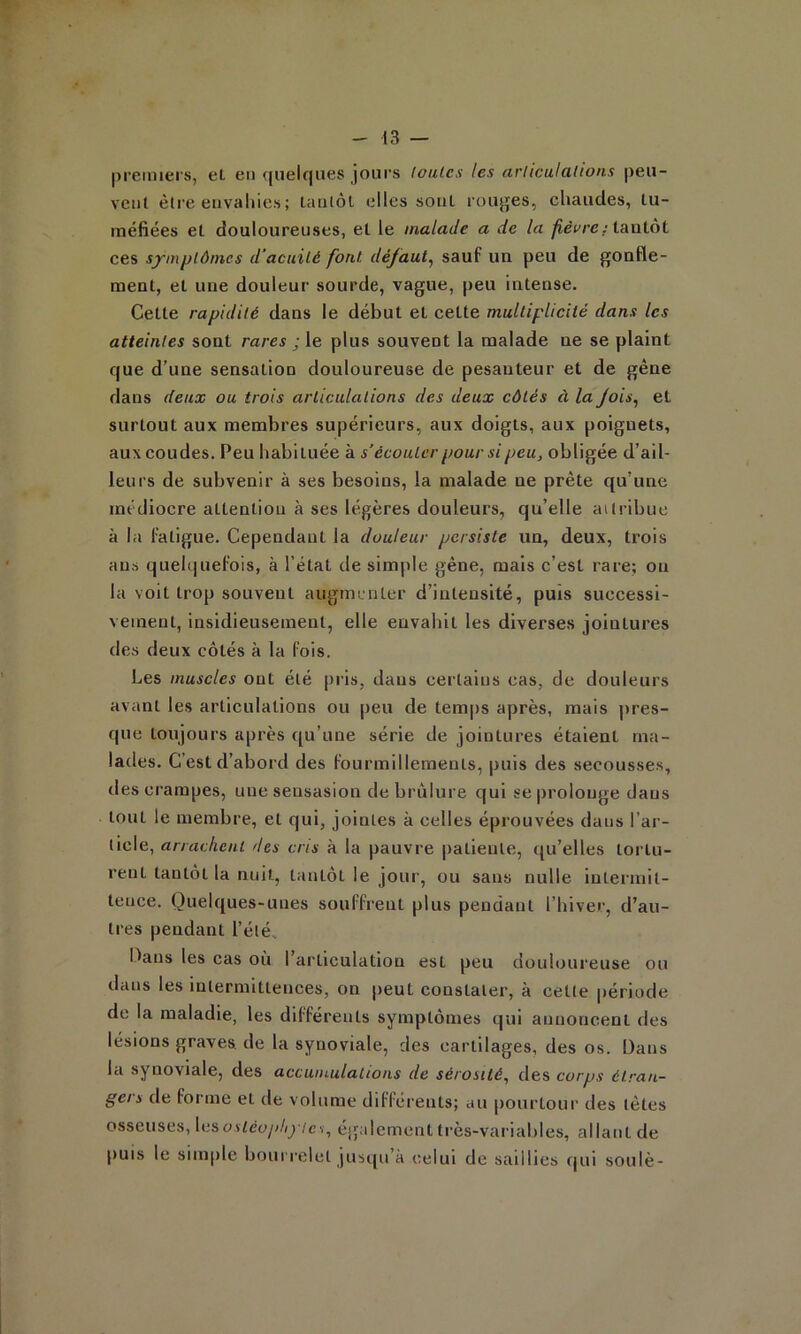 r - 13 — premiers, et en quelques jours loulcs les arliculations peu- vent être envaliies ; tantôt elles sont rouges, chaudes, tu- méfiées et douloureuses, et le malade a de la /îeVrc; tantôt ces symplômcs d'acuité font défaut^ sauf un peu de gonfle- ment, et une douleur sourde, vague, peu Intense. Cette rapidité dans le début et cette multiplicité dans les atteintes sont rares ; le plus souvent la malade ne se plaint que d’une sensation douloureuse de pesanteur et de gêne dans deux ou trois articulations des deux côtés à la Jois^ et surtout aux membres supérieurs, aux doigts, aux poignets, aux coudes. Peu habituée à s’écouter pour si peu, obligée d’ail- leurs de subvenir à ses besoins, la malade ne prête qu’une médiocre attention à ses légères douleurs, qu’elle ailribue à la fatigue. Cependant la douleur persiste un, deux, trois ans quelquefois, à l’état de simple gêne, mais c’est rare; on la voit trop souvent augmunter d’intensité, puis successi- vement, insidieusement, elle envahit les diverses jointures des deux côtés à la fois. Les muscles ont été pris, dans certains cas, de douleurs avant les articulations ou peu de temps après, mais ])res- que toujours après qu’une série de jointures étalent ma- lades. C’est d’abord des fourmillements, puis des secousses, des crampes, une seusasion de brûlure qui se prolonge dans tout le membre, et qui, jointes à celles éprouvées dans l’ar- ticle, arrachent des cris à la pauvre patiente, qu’elles toi’tu- rent tantôt la nuit, tantôt le jour, ou sans nulle intermit- tence. Quelques-unes souffrent plus pendant l’hiver, d’au- tres pendant l’été. I.^ans les cas où l’articulation est peu douh>ureuse ou dans les intermittences, on peut constater, à cette période de la maladie, les différents symptômes qui annoncent des lésions graves de la synoviale, des cartilages, des os. Dans la synoviale, des accumulations de sérosité^ des corps étran- gers de forme et de volume différents; au |)ourtour des tètes osseuses, Xn^ostéophylcs, également ti'ès-variahles, allant de puis le simple bouri’clct jusqu’à celui de saillies cjui soulè-