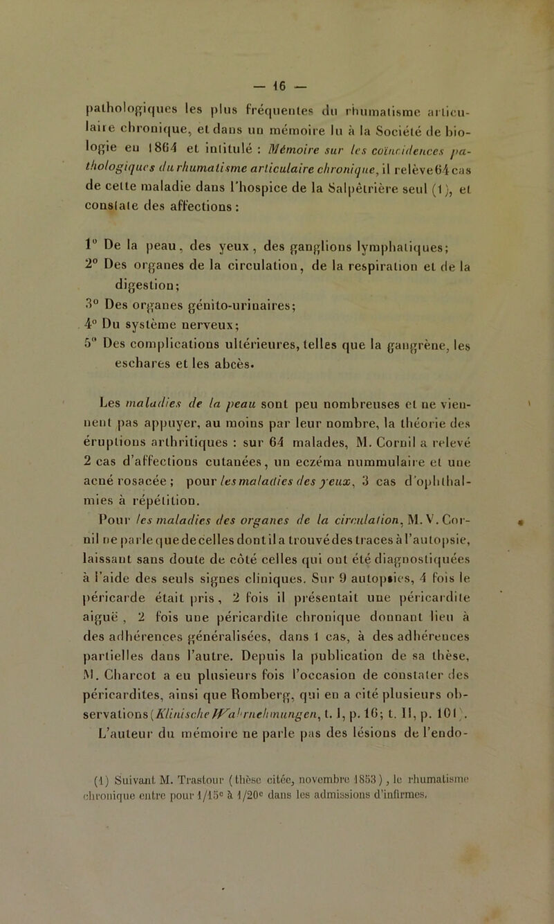 pathologiques les plus fréquentes du rhumatisme ailicu- laii e chronique, et dans un mémoire lu à la Société de bio- logie eu l8(î4 et intitule : Mémoire sur les coïncidences />a~ thologiqucs dtirliumalisme articulaire chronique, il relève64cas de cette maladie dans l'hospice de la Salpêtrière seul (1), et constate des affections: 1 De la peau, des yeux, des ganglions lymphatiques; 2” Des organes de la circulation, de la respiration et de la digestion; 3“ Des organes génito-urinaires; 4° Du système nerveux; 5 Des complications ultérieures, telles que la gangrène, les eschares et les abcès. Les maladies de la peau sont peu nombreuses et ne vien- nent pas appuyer, au moins par leur nombre, la théorie des éruptions arthritiques : sur 64 malades, M. Cornil a relevé 2 cas d’affections cutanées, un eczéma nummulaire et une acné rosacée ; pour les maladies des y eux, 3 cas d’ojihthal- mies à répétition. Pour tes maladies des organes de la c/mi/a/ion, M. V. Cor- nil ne parle que de celles dont il a trouvé des traces à l’autopsie, laissant sans doute de côté celles qui ont été diagnostiquées à l’aide des seuls signes cliniques. Sur 9 autopsies, 4 fois le péricarde était pris, 2 fois il présentait une péricardite aiguë , 2 fols une péricardite chronique donnant lieu à des adhérences généralisées, dans 1 cas, à des adhérences partielles dans l’autre. Depuis la publication de sa thèse, ,M. Charcot a eu plusieurs fois l’occasion de constater des péricardites, ainsi que Romberg, qui en a cité plusieurs ob- ^ev\Siùoris{KUnische ff^ahrnehmungen, t. I, p. 16; t. 11, p. 101 . L’auteur du mémoire ne parle pas des lésions de l’endo- (1) Suivant M. Trastour (thèse citée, novembre 1853), le rhumatisme chronique entre pour 1/15 à l/20c dans les admissions d’infirmes,