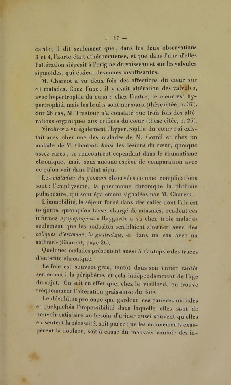 carde; il dit seulement que, dans les deux observations 3 et 4, l’aorte était athéromateuse, et que dans l’une d’elles l’altération siégeait à l’origine du vaisseau et sur les valvules sigmoïdes, qui étaient devenues insuffisantes. M. Charcot a vu deux fois des affections du cœur sur 41 malades. Chez l’une, il y avait altération des valvules, avec hypertrophie du cœur; chez l’autre, le cœur est hy- pertrophié, mais les bruits sont normaux (thèse citée, p. 37). Sur 28 cas, M. Trastour n’a constaté que trois fois des alté- rations organiques aux orifices du cœur (thèse citée, p. 25). Virchow a vu également l’hypertrophie du cœur qui exis- tait aussi chez une des malades de M. Cornil et chez un malade de M. Charcot. Ainsi les lésions du cœur, quoique assez rares , se rencontrent cependant dans le rhumatisme chronique, mais sans aucune espèce de comparaison avec ce qu’on voit dans l'état aigu. Les maladies du poumon, observées comme complications sont : l’emphysème, la pneumonie chronique, la phthisie pulmonaire, qui sont également signalées par M. Charcot. L’immobilité, le séjour forcé dans des salles dont l’air est toujours, quoi qu’on fasse, chargé de miasmes, rendent ces infirmes dyspeptiques, o Haygarth a vu chez trois malades seulement que les nodosités semblàient alterner avec des coliques d’estomac^ la gastralgie., et dans un cas avec un asthme» (Charcot, page 3(5). Quelques malades présentent aussi à l’autopsie des traces d’entérite chronique. Le foie est souvent gras, tantôt dans son entier, tantôt seulement .i la périphérie, et cela indépendamment de l’âge du sujet. On sait en effet que, chez le vieillard, ou trouve fréquemment l’altération graisseuse du foie. Le décubilus prolongé que gardent ces pauvres malades et quelquefois l impossibilité dans laquelle elles sont de pouvoir satisfaire au besoin d uriner aussi souvent qu’elles en sentent la nécessité, soit parce que les mouvements exas- pèrent la douleur, soit à cause du mauvais vouloir des in-