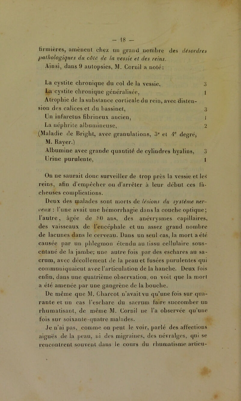 iirmières, amènent chez un jjraini nombre des désordres pathologiques du côté de la vessie et des reins. Ainsi, clans 9 autopsies, M. Cornil a noté: La cystite chronique du col de la vessie, 3 La cystite chronique [>énéralisée, I Atrophie de la substance corticale du rein, avec disten- sion des calices et du hassinet, 3 Un infarctus fibrineux ancien, 1 La néphrite albumineuse, 2 (Maladie de Bright, avec granulations, 3‘‘ et 4® degré, M. Rayer.) Albumine avec grande quantité de cylindres hyalins, 3 Urine purulente, 1 On ne saurait donc surveiller de trop près la vessie et les’ reins, afin d’empêchei' ou d’arrêter à leur début ces fâ- cheuses complications. Deux des malades sont morts de lésions du système ner- veux : l’une avait une hémorrhagie dans la couche optique; l’autre, âgée de 80 ans, des anévrysmes capillaires, des vaisseaux de l’encéphale et un assez grand nombre de lacunes dans le cerveau. Dans un seul cas, la mort a été causée par un phlegmon étendu au tissu cellulaire sous- cutané de la jambe; une autre fois |)ar des eschares au sa- crum, avec décollement de la j)eau et fusées purulentes qui communiquaient avec l’articulation de la hanche. Deux fois enfin, dans une quatrième observation, on voit que la mort a été amenée par une gangrène de la bouche. De même que M. Charcot u’avaitvu qu’une fois sur qua- rante et un cas l’eschare du sacrum faire succomber un rhumatisant, de même M. Cornil ne l’a observée qu’une fois sur soixante-c|ualre malades. .le n’ai pas, comme on peut le voir, parlé des affections aiguës de la peau, ni des migraines, des névralges, qui se rencontrent souvent dans le cours du i humatisme articu-