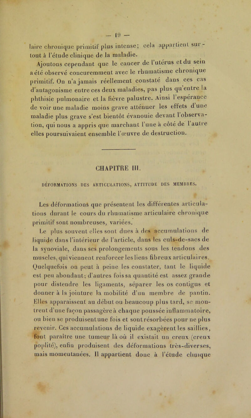 laire chronique primiLil' plus intense; cela apparlieiiL sut - tout à l’étude clinique de la maladie. Ajoutons cependant que le cancer de 1 utérus et du sein a été observé concuremment avec le rhumatisme chronique primitif. On n’a jamais réellement constaté dans ces cas d’antagonisme entre ces deux maladies, pas plus qu entre la phthisie pulmonaire et la fièvre palustre. Ainsi 1 espérance de voir une maladie moins grave atténuer les effets d une maladie plus grave s’est bientôt évanouie devant 1 observa- tion, qui nous a appris que marchant l’une à côté de 1 autre elles poursuivaient ensemble l’œuvre de destruction. CHAPITRE III. DÉFORMATIONS DES ARTICULATIONS, ATTITUDE DES MEMBRES. Les déformations que présentent les différentes articula- tions durant le cours du rhumatisme articulaire chronique primitif sont nombreuses, variées. Le plus souvent elles sont dues à des accumulations de liquide dans l’intérieur de l’article, dans les culs-de-sacs de la synoviale, dans ses prolongements sous les tendons des muscles, qui viennent renforcer les liens fibreux articulaires. Quelquefois on peut à peine les constater, tant le liquide est peu abondant; d’autres fois sa quantité est assez grande pour distendre les ligaments, séparer les os contigus et donner à la jointure la mobilité d’un membre de pantin. Elles apparaissent au début ou beaucoup plus tard, se mon- trent d’une façon passagère à chaque poussée inflammatoire, ou bien se produisentune fois et sont résorbées pour ne plus revenir. Ces accumulations de liquide exagèrent les saillies, font paraître une tumeur là où il existait un creux (creux poplité), enfin produisent des déformations très-diverses, mais momentanées. Il appartient donc à l’étude clinique