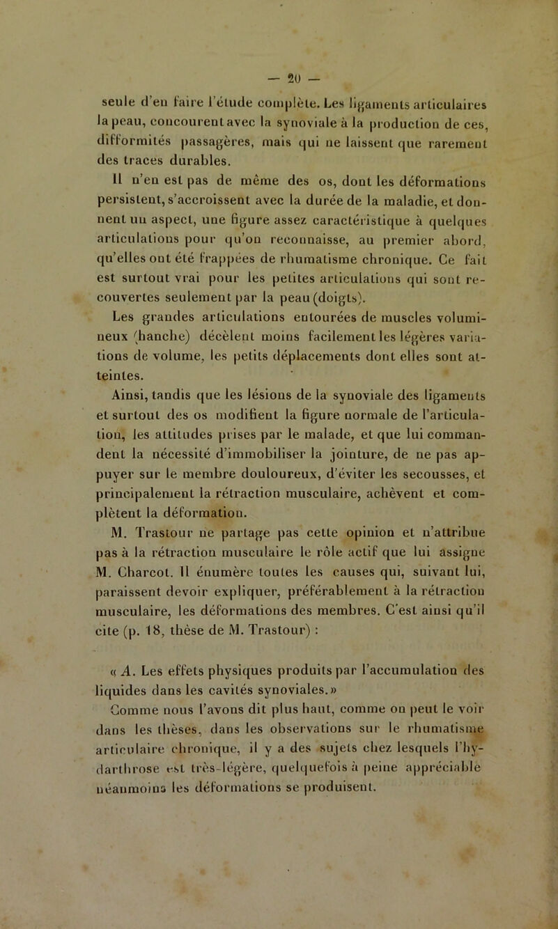 seule cl eu hiire l’étucle complèle. Les lijj|ainents articulaires la peau, concourent avec la synoviale à la pi'oduction de ces, difformités passagères, mais c|ui ne laissent cjue rarement des traces durables. Il n’en est pas de même des os, dont les déformations persistent, s’accroissent avec la durée de la maladie, et don- nent uii aspect, une figure assez caractéristique à quelques articulations pour qu’on reconnaisse, au premier abord, qu’elles ont été frappées de rbumalisme chronique. Ce fait est surtout vrai pour les petites articulations qui sont re- couvertes seulement par la peau (doigts). Les grandes articulations entourées de muscles volumi- neux (hanche) décèlent moins facilement les légères varia- tions de volume, les petits déplacements dont elles sont at- teintes. Ainsi, tandis que les lésions de la synoviale des ligaments et surtout des os modifient la figure normale de l’articula- tion, les attitudes prises par le malade, et que lui comman- dent la nécessité d’immobiliser la jointure, de ne pas ap- puyer sur le membre douloureux, d'éviter les secousses, et principalement la rétraction musculaire, achèvent et com- plètent la déformation. M. Trastour ne partage pas cette opinion et n’attribue pas à la rétraction musculaire le rôle actif que lui assigne M. Charcot. Il énumère toutes les causes qui, suivant lui, paraissent devoir expliquer, préférablement à la rétraction musculaire, les déformations des membres. C’est ainsi qu’il cite (p. 18, thèse de M. Trastour) : ((A. Les effets physiques produits par l’accumulation des liquides dans les cavités synoviales.» Gomme nous l’avons dit plus haut, comme on |)eut le voir dans les thèses, dans les observations sur le rhumatisme articulaire chronique, il y a des sujets chez lesquels l’hy- darthrose t-st très-légère, quelquefois à |)eine appréciable uéanmoina les déformations se produisent.