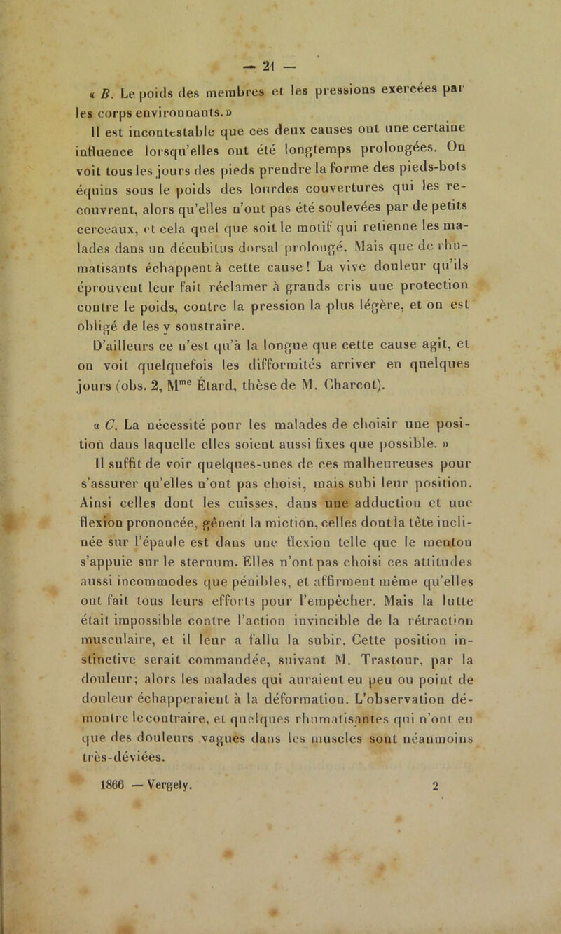 « B. Le poids des meitibres el les pressions exercées pai les corps environnants.» Il est incontestable que ces deux causes ont une certaine influence lorsqu’elles ont été longtemps prolongées. On voit tous les jours des pieds prendre la forme des pieds-bots équins sous le poids des lourdes couvertures qui les re- couvrent, alors qu’elles n’ont pas été soulevées par de petits cei’ceaux, et cela quel que soit le motif qui retienne les ma- lades dans un décubitus dorsal prolongé. Mais que de i bu- matisants échappent à cette cause! La vive douleur qu ils éprouvent leur fait réclamer à grands cris une protection contre le poids, contre la pression la plus légère, et on est obligé de les y soustraire. D’ailleurs ce n’est qu’à la longue que cette cause agit, et on voit quelquefois les difformités arriver en quelques jours (obs. 2, M*® Élard, thèse de M. Charcot). « C. La nécessité pour les malades de choisir une posi- tion dans laquelle elles soient aussi fixes que possible. » 11 suffit de voir quelques-unes de ces malheureuses pour s’assurer qu’elles n’ont pas choisi, mais subi leur position. Ainsi celles dont les cuisses, dans une adduction et une flexion prononcée, gênent la miction, celles dont la tête incli- née sur l’épaule est dans une flexion telle que le menton s’appuie sur le sternum. Elles n’ont pas choisi ces attitudes aussi incommodes que pénibles, et affirment même qu’elles ont fait tous leurs efforts pour l’empêcher. Mais la lutte était impossible contre l’action invincible de la rétraction musculaire, et il leur a fallu la subir. Cette position in- stinctive serait commandée, suivant M. Trastour, par la douleur; alors les malades qui auraient eu peu ou point de douleur échapperaient à la déformation. L’observation dé- montre lecontraire, et quelques rhumatisantes qui n’oni eu i|ue des douleurs vagues dans les muscles sont néanmoins ti’ès-déviées. 1866 — Vergely. 2