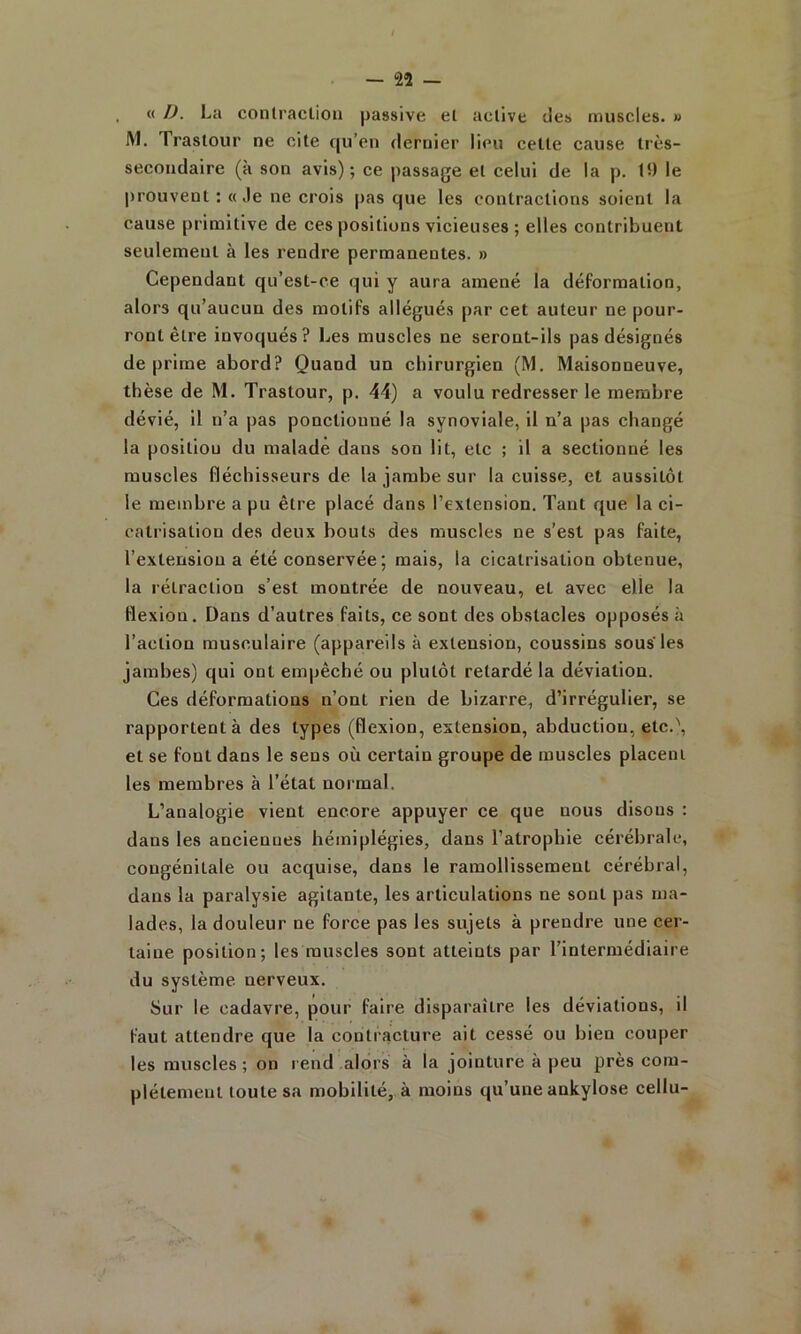 « IJ. La conlraclioii passive et active des muscles, w IM. Trastour ne cite qu’en dernier lieu cette cause très- secondaire (à son avis); ce passage et celui de la p. 19 le prouvent : «Je ne crois pas que les contractions soient la cause primitive de ces positions vicieuses ; elles contribuent seulement à les rendre permanentes. » Cependant qu’est-ce qui y aura amené la déformation, alors qu’aucun des motifs allégués par cet auteur ne pour- ront être invoqués? Les muscles ne seront-ils pas désignés déprimé abord? Quand un chirurgien (M. Maisonneuve, thèse de M. Trastour, p. 44) a voulu redresser le membre dévié, il n’a pas ponctionné la synoviale, il n’a pas changé la posltlou du malade dans son lit, etc ; il a sectionné les muscles fléchisseurs de la jambe sur la cuisse, et aussitôt le membre a pu être placé dans l’extension. Tant que la ci- catrisation des deux bouts des muscles ne s’est pas faite, l’extension a été conservée; mais, la cicatrisation obtenue, la rétraction s’est montrée de nouveau, et avec elle la tlexiou. Dans d’autres faits, ce sont des obstacles opposés à l’action musculaire (appareils à extension, coussins sous’les jambes) qui ont empêché ou plutôt retardé la déviation. Ces déformations n’ont rien de bizarre, d’irrégulier, se rapportent à des types (flexion, extension, abduction, etc.\ et se font dans le sens où certain groupe de muscles placent les membres à l’état noi mal. L’analogie vient encore appuyer ce que nous disons : dans les ancienues hémiplégies, dans l’atrophie cérébrale, congénitale ou acquise, dans le ramollissement cérébral, dans la paralysie agitante, les articulations ne sont pas ma- lades, la douleur ne force pas les sujets à prendre une cer- taine position; les muscles sont atteints par l’intermédiaire du système nerveux. Sur le cadavre, pour faire disparaître les déviations, il faut attendre que la contracture ait cessé ou bien couper les muscles ; on rend .alors à la jointure à peu près com- plètement toute sa mobilité, à moins qu’une ankylosé cellu-