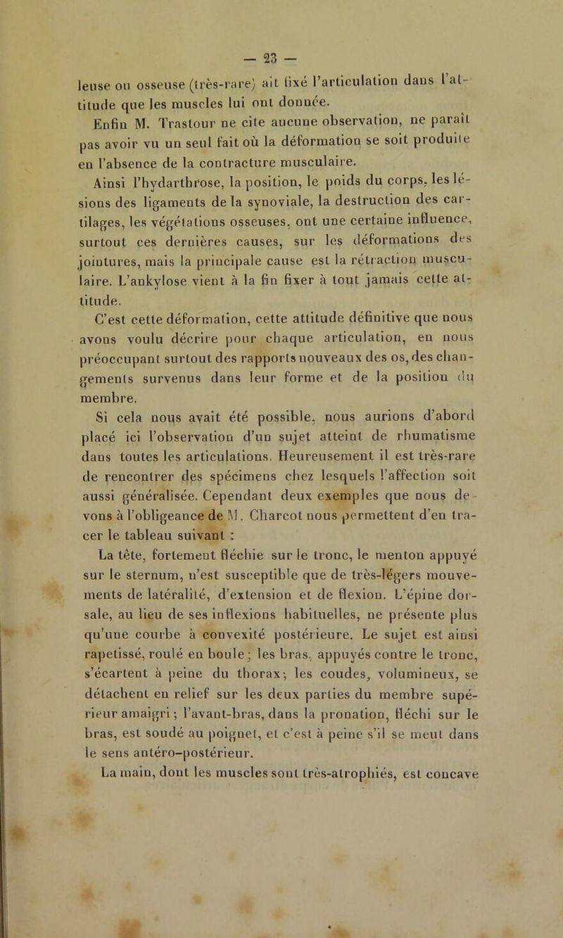 leiise 011 osseuse ((rès-rare} ail. lixé l’arliculalioii dans 1 at- titude que les muscles lui ont donnée. Enfin M. Traslour ne cite aucune observation, ne paraît pas avoir vu un seul Fait où la déFormation se soit produite en l’absence de la contracture musculaire. Ainsi l’hydartbrose, la position, le poids du corps, les lé- sions des ligaments delà synoviale, la destruction des car- tilages, les végétations osseuses, ont une certaine influence, surtout ces dernières causes, sur les déFormations des jointures, mais la principale cause est la rétraction inu.scu- laire. L’ankylose vient à la fin fixer à tout jamais celte at- titude. C’est cette déFormation, cette attitude définitive que nous avons voulu décrire pour chaque articulation, en nous préoccupant surtout des rapports nouveaux des os, des chan- gements survenus dans leur Forme et de la position du membre. Si cela nous avait été possible, nous aurions d’abord placé ici l’observation d’un sujet atteint de rhumatisme dans toutes les articulations. Heureusement il est très-rare de rencontrer des spécimens chez lesquels l’afFection soit aussi généralisée. Cependant deux exemples que nous de vons à l’obligeance de M. Charcot nous permettent d’en tra- cer le tableau suivant : La tète, Fortement fléchie sur le tronc, le menton appuyé sur le sternum, n’est susceptible que de très-légers mouve- ments de latéralité, d’extension et de flexion. L’épine dor- sale, au lieu de ses ioFlexions habituelles, ne présente plus qu’une courbe à convexité postérieure. Le sujet est ainsi rapetissé, roulé en boule; les bras, appuyés contre le tronc, s’écartent à peine du thorax-, les coudes, volumineux, se détachent en relieF sur les deux parties du membre supé- rieur amaigri ; l’avant-bras, dans la pronation, fléchi sur le bras, est soudé au poignet, et c’est à peine s’il se meut dans le sens antéro-postérieur. La main, dont les muscles sont Irès-atrophlés, est concave