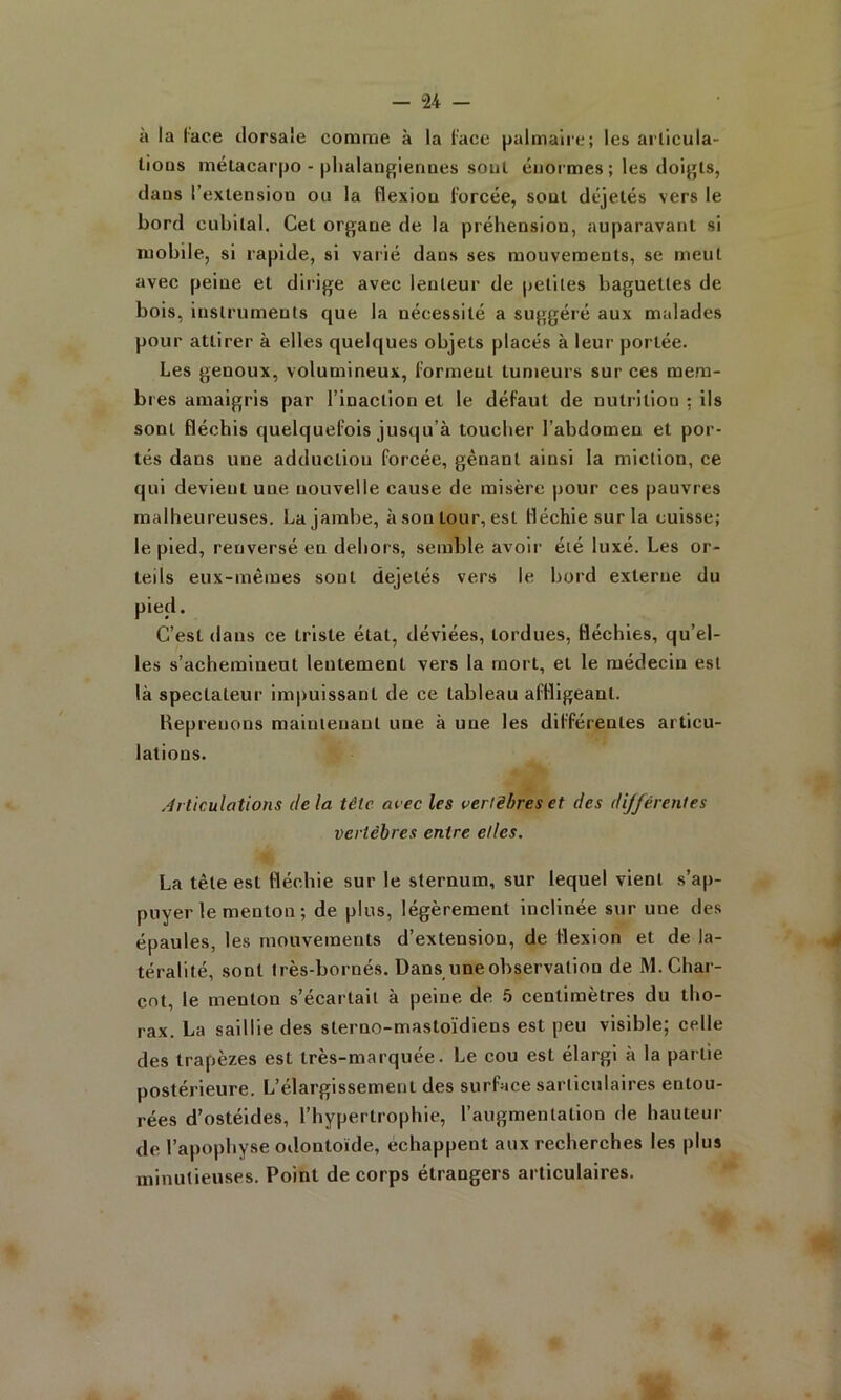 à la lace dorsale comme à la lace palmaire; les arlicula- lions mëlacarpo - phalaiigienaes soûl énormes ; les doigls, dans l’extension ou la flexion forcée, sont déjelés vers le bord cubital. Cet organe de la préhension, auparavant si mobile, si rapide, si vaiié dans ses mouvements, se meut avec peine et dirige avec lenteur de petites baguettes de bois, instruments que la nécessité a suggéré aux malades pour attirer à elles quelques objets placés à leur portée. Les genoux, volumineux, forment tumeurs sur ces mem- bres amaigris par l’inaction et le défaut de nutrition ; ils sont fléchis quelquefois jusqu’à toucher l’abdomen et por- tés dans une adduction forcée, gênant ainsi la miction, ce qui devient une nouvelle cause de misère pour ces pauvres malheureuses. La jambe, àsontour,esl fléchie sur la cuisse; le pied, renversé en dehors, semble avoir été luxé. Les or- teils eux-mêmes sont dejelés vers le bord externe du pied. C’est dans ce triste état, déviées, tordues, fléchies, qu’el- les s’acheminent lentement vers la mort, et le médecin est là spectateur impuissant de ce tableau affligeant. Kepreuons mainleuaul une à une les différentes articu- lations. .Articulations delà tête arec les vertèbres et des dijférentes vertèbres entre elles. La tête est fléchie sur le sternum, sur lequel vient s’ap- puyer le menton ; de plus, légèrement inclinée sur une des épaules, les mouvements d’extension, de flexion et de la- 4 téralité, sont très-bornés. Dans une observation de M. Char- cot, le menton s’écartait à peine de 5 centimètres du tho- rax. La saillie des sterno-mastoïdiens est peu visible; celle des trapèzes est très-marquée. Le cou est élargi à la partie postérieure. L’élargissement des surface sarticulaires entou- rées d’ostéides, l’hypertrophie, l’augmentation de hauteur de l’apophyse odontoïde, échappent aux recherches les plus minutieuses. Point de corps étrangers articulaires.