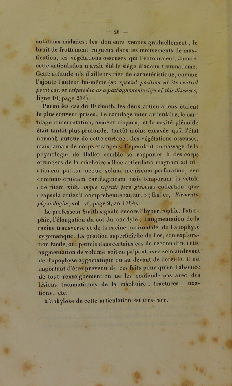 culalions malades , les douleurs venues graduellemeut, le bruit de IVoUemenl rugueux dans les mouvenieuts de mas- tication, les végétations osseuses qui l’entouraient. Jamais cette articulation n’avait été le siège d’aucun traumatisme. Cette attitude n’a d’ailleurs rien de caractéristique, comme l’ajoute l’auteur lui-même {no spécial position of ils central point can be reffered lo as a patliognononic sign o( this diseases^ ligne 10, page 274). Parmi les cas du D'' Smith, les deux articulations étaient le plus souvent prises. Le cartilage inter-articulaire, le car- tilage d’incrustation, avalent disparu, et la cavité glénoide était tantôt plus profonde, tantôt moins excavée qu’à l’état normal; autour de cette surface, des végétations osseuses, mais jamais de corps étrangers. Cependant un passage delà physiologie de Haller semble se rapporter à des corps étrangers de la mâchoire «Hæc articulatio magnam ad tri- ci tionem patitur neque solum meniscum perforalum, sed «omnino crustam cartilagineam ossis temporum in vetula «detritam vidl, inque vigenii fcre glebidas collectara qiiæ «capsula articuli comprehendehantur. » (Haller, Elcmenta pli/siologice, vol. vi, page 9, an 1764j. Le professeur Smith signale encore l’hypertrophie, l’atro- phie, l’élongation du col du condyle , l’augmentation de la racine trausverse et de la racine horizontale de l’apophyse zygomatique. La position superficielle de l’os, sou explora- tion facile, ont permis dans certains cas de reconnaître cette augmentation de volume soit en palpant avec soin au devant de l’apophyse zygomatique ou au devant de l’oreille. Il est important d’être prévenu de ces faits pour qu’en l’absence de tout renseignement on ne les confonde pas avec des lésions traumatiques de la mâchoire , fractures , luxa- tions , etc. , L’aukylose de cette articulation est très-rare.