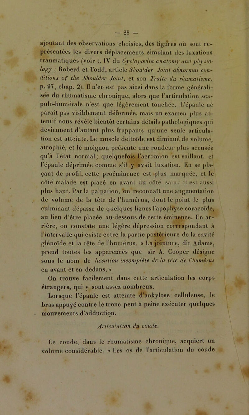 ajoulanl des ohservalious choisies, des figures où soûl re- présentées les divers déplacemeuts simulant des luxations traumatiques (voir t. IV du Cyclopœdia analomy and plij sio- } Roberd et Todd, article Shoulder Joint abnormal con- ditions of tlie Shoulder Jouit, et son Traité du rhumatisme, p. 97, cliap. 2). Il n’en est pas ainsi dans la forme générali- sée du rhumatisme chronique, alors que l'arliculalion sca- pulo-humérale n’est que légèrement touchée, h’épaule ne parait pas visiblement déformée, mais un examen plus at- tentif nous révèle bientôt certains détails pathologiques qui deviennent d’autant plus frappants qu’une seule articula- tion est atteinte. Le muscle deltoïde est diminué de volume, atrophié, et le moignon présente une rondeur plus accusée qu’à l’état normal; quelquefois l’acromion est saillant, et l’épaule déprimée comme s’il y avait luxation, Rn se pla- çant de profil, celte proéminence est plus marquée, et le côté malade est placé eu avant du côté sain; il est aussi plus haut. Parla |>alpalion, on reconnaît une augmentation de volume de la tête de l’humérus, dont le point le plus culminant dépasse de quelques lignes l’apophyse coracoïde, au lieu d’être placée au-dessous de celte éminence. En ar- rière, on constate une légère dépression correspondant à l’intervalle qui existe entre la partie postérieure de la cavité glénoïde et la tête de l’humérus. « La jointure, dit Adams, prend toutes les apparences que sir Cooper désigne sous le nom de luxation incomplète de la tète de l’humérus en avant et en dedans. » On trouve facilement dans cette articulation les corps étrangers, qui y sont assez nombreux. Lorsque l’épaule est atteinte d’ankylose celluleuse, le bras appuyé contre le tronc peut à peine exécuter quelques mouvements d’adduction. Articulât ion du coude. Le coude, dans le rhumatisme chronique, acquiert un volume considérable. « Les os de l’articulation du coude
