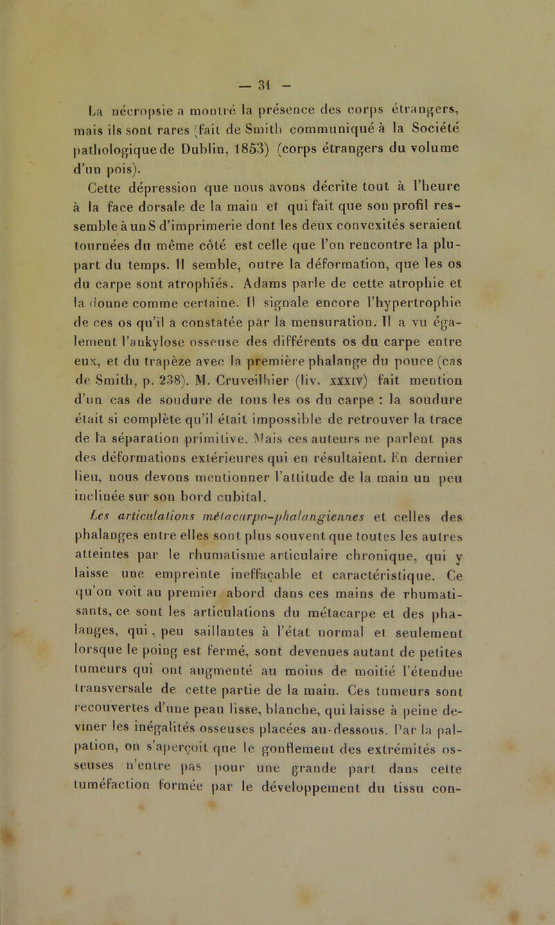 l^a nécropsie a moiilié la présence des corps étranpjers, mais ils sont rares (l'ail de Smitli communiqué à la Société pathologique de Dublin, 1863) (corps étrangers du volume d’un pois). Cette dépression que nous avons décrite tout à l’heure à la face dorsale de la main et qui fait que sou profil res- semble à un S d’imprimerie dont les deux convexités seraient tournées du même côté est celle que l’on rencontre la plu- part du temps. 11 semble, outre la déformation, que les os du carpe sont atrophiés. Adams parle de cette atrophie et la donne comme certaine. Il signale encore l’hypertrophie de ces os qu’il a constatée par la mensuration. 11 a vu éga- lement l’ankylose osseuse des différents os du carpe entre eux, et du trapèze avec la première phalange du pouce (cas de Smith, p. 238). M. Cruveilhier (liv. xxxiv) fait mention d’un cas de soudure de tous les os du carpe ; la soudure était si complète qu’il était impossible de retrouver la trace de la séparation primitive. Mais ces auteurs ne parlent pas des déformations extérieures qui en résultaient. Kn dernier lieu, nous devons mentionner l’altitude de la main un peu inclinée sur son bord cubital. Les articulations métacarpo-phalangiennes et celles des phalanges enti e elles sont plus souvent que toutes les autres atteintes par le rhumatisme articulaire chronique, qui y laisse une empreinte ineffaçable et caractéristique. Ce qu’on voit au premiei abord dans ces mains de rhumati- sants, ce sont les articulations du métacarpe et des pha- langes, qui , peu saillantes à l’état normal et seulement lorsque le poing est fermé, sont devenues autant de petites tumeurs qui ont augmenté au moins de moitié l’étendue transversale de cette partie de la main. Ces tumeurs sont recouvertes d’une peau lisse, blanche, qui laisse à peine de- viner les inégalités osseuses placées au-dessous. Par la pal- pation, ou s aperçoit (|ue le gonllemeut des extrémités os- seuses n entre pas pour une grande part dans celte tuméfaction formée par le développement du tissu con- «