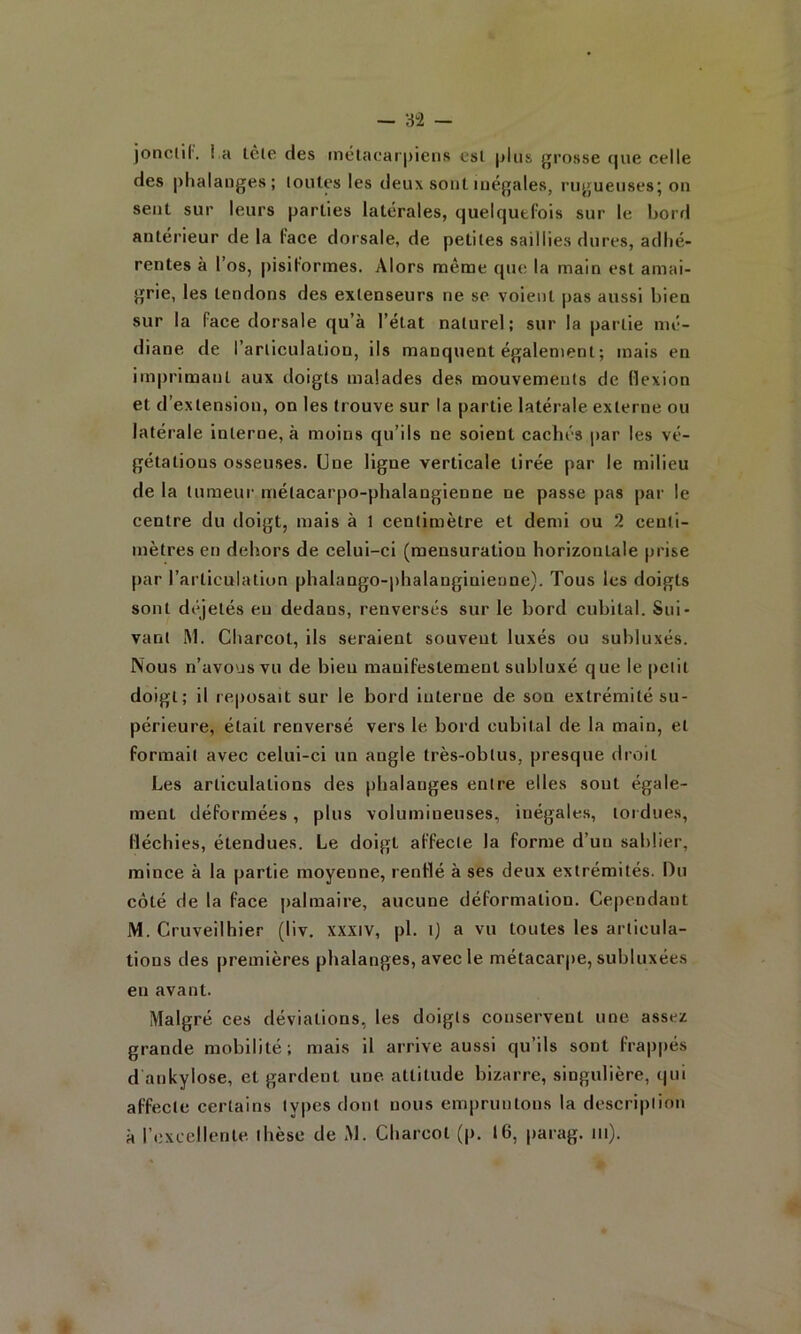 jonclil', i.a lèlc des mélacarpieus csl plus grosse f|ue celle des |>halanges; loiiles les deux sont inégales, rugueuses* on sent sur leurs parties latérales, quelquefois sur le bord antérieur de la face dorsale, de petites saillies dures, adhé- rentes à l’os, pisiformes. Alors même que la main est amai- grie, les tendons des extenseurs ne se voient pas aussi bien sur la face dorsale qu’à l’état naturel; sur la partie mé- diane de l’articulation, ils manquent également ; mais en im|)rimant aux doigts malades des mouvements de flexion et d’extension, on les trouve sur la partie latérale externe ou latérale interne, à moins qu’ils ne soient cachés par les vé- gétations osseuses. Une ligne verticale tirée par le milieu de la tumeur métacarpo-phalangienne ne passe pas par le centre du doigt, mais à 1 centimètre et demi ou 2 centi- mètres en dehors de celui-ci (mensuration horizontale [irise [lar l’articulation phalango-phalanginienne). Tous les doigts sont déjelés eu dedans, renversés sur le bord cubital. Sui- vant iM. Charcot, ils seraient souvent luxés ou subluxés. Nous n’avous vu de bien manifestement subluxé que le petit doigt; il reposait sur le bord interne de son extrémité su- périeure, était renversé vers le bord cubital de la main, et formait avec celui-ci un angle très-obtus, presque droit Les articulations des phalanges entre elles sont égale- ment déformées, plus volumineuses, inégales, tordues, fléchies, étendues. Le doigt affecte la forme d’un sablier, mince à la partie moyenne, renflé à ses deux extrémités. Du côté de la face palmaire, aucune déformation. Cependant M. Cruveilhier (liv, xxxiv, pl. ij a vu toutes les articula- tions des premières phalanges, avec le métacarpe, subluxées en avant. Malgré ces déviations, les doigts conservent une assez grande mobilité; mais il arrive aussi qu’ils sont fra|)j)és d ankylosé, et gardent une attitude bizarre, singulière, cjui affecte certains types dont nous empruntons la description à l’excellente thèse de M. Charcot (p. 16, |)arag. tu).