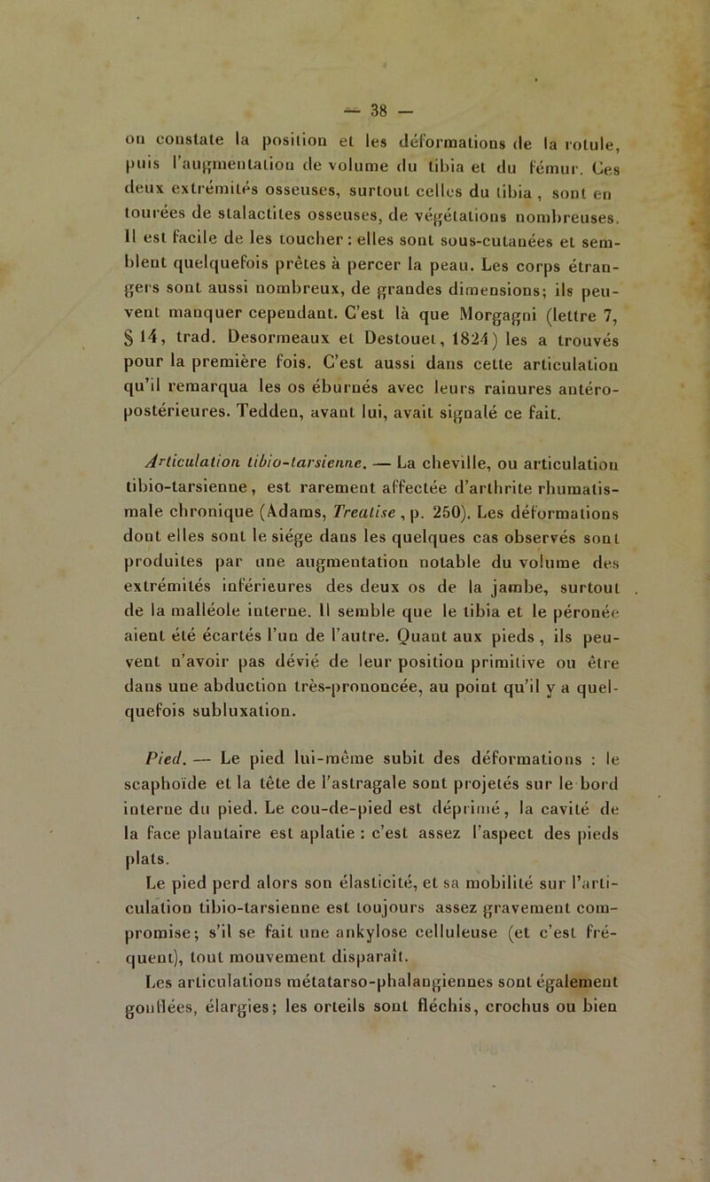 ou constate la posilion et les défornaations de la rotule, puis rau}»meutation de volume du tibia et du fémur. Ces deux extrémités osseuses, surtout celles du tibia , sont en lourees de stalactites osseuses, de vef^etations noml)reuses, 11 est facile de les loucber : elles sont sous-cutanées et sem- blent quelquefois prêtes à percer la peau. Les corps étran- gers sont aussi nombreux, de grandes dimensions; ils peu- vent manquer cependant. C’est là que Morgagni (lettre 7, S 14, trad. Desormeaux et Destouel, 1824) les a trouvés pour la première fois. C’est aussi dans cette articulation qu’il remarqua les os éburnés avec leurs rainures antéro- postérieures. Tedden, avant lui, avait signalé ce fait. Articulation tibio-tarsienne. — La cheville, ou articulation tibio-tarsienne , est rarement affectée d’arthrite rhumatis- male chronique (Adams, Trealise , p. 250). Les déformations dont elles sont le siège dans les quelques cas observés sont produites par une augmentation notable du volume des extrémités inférieures des deux os de la jambe, surtout de la malléole interne. Il semble que le tibia et le péronée aient été écartés l’un de l’autre. Quant aux pieds , ils peu- vent n’avoir pas dévié de leur position primitive ou être dans une abduction très-prononcée, au point qu’il y a quel- quefois subluxation. Pied. — Le pied lui-même subit des déformations : le scaphoïde et la tête de l’astragale sont projetés sur le bord interne du pied. Le cou-de-pied est déprimé, la cavité de la face plantaire est aplatie : c’est assez l’aspect des pieds plats. Le pied perd alors son élasticité, et sa mobilité sur l’arti- culation tibio-tarsienne est toujours assez gravement com- promise; s’il se fait une ankylosé celluleuse (et c’est fré- quent), tout mouvement disparaît. Les articulations métatarso-phalangiennes sont également gonllées, élargies; les orteils sont fléchis, crochus ou bien