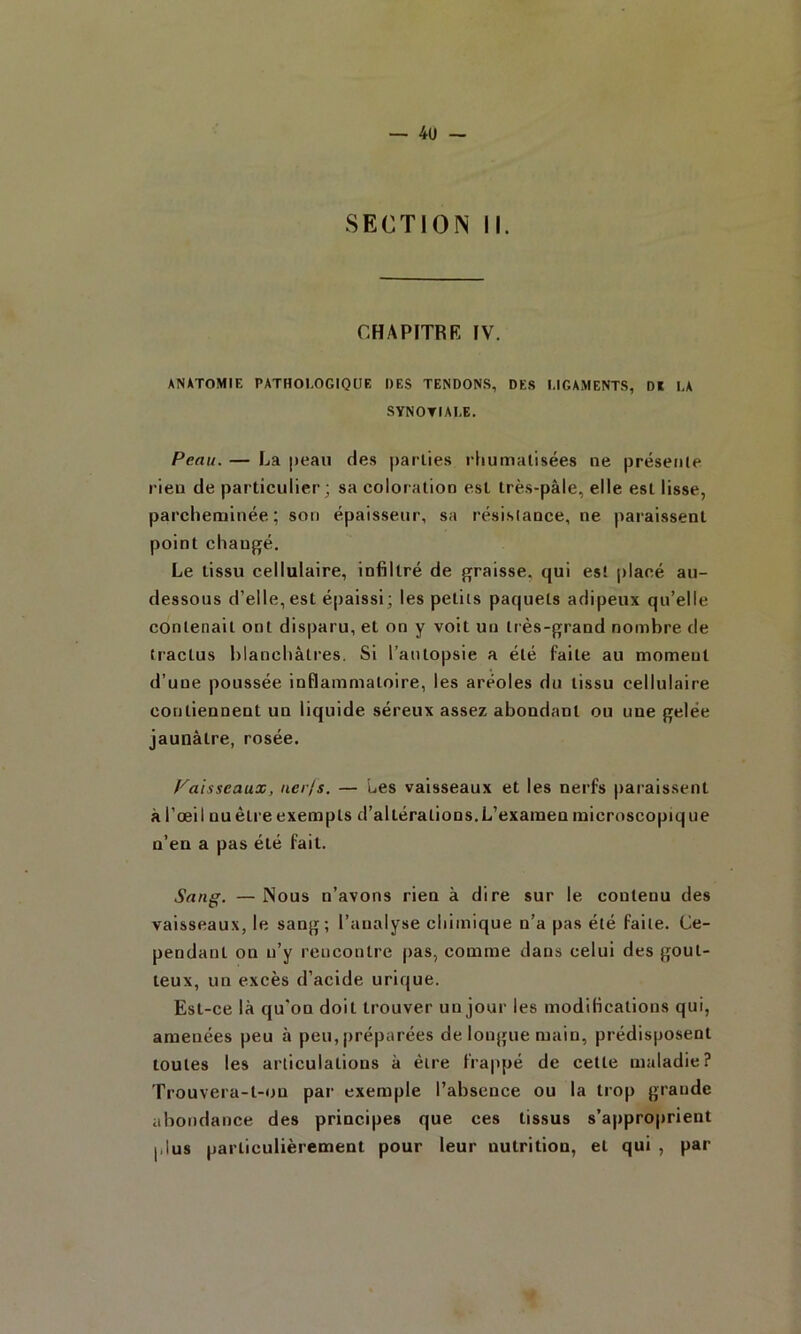 SECTION II. CHAPITRK IV. ANATOMIE PATHOLOGIQUE DES TENDONS, DES LIGAMENTS, Dï LA SYNOTIALE. Peau. — La peau des parties rhumalisées ne présente rien de particulier; sa coloration est très-pâle, elle est lisse, parcheruinée ; son épaisseur, sa résislance, ne paraissent point changé. Le tissu cellulaire, infiltré de graisse, qui est placé au- dessous d’elle, est épaissi; les petits paquets adipeux qu’elle contenait ont disparu, et on y voit un très-grand nombre de tractus blanchâtres. Si l’autopsie a été faite au moment d’une poussée inflammatoire, les aréoles du tissu cellulaire contiennent un liquide séreux assez abondant ou une gelée jaunâtre, rosée. /''aisseaux, iier/s. — Les vaisseaux et les nerfs paraissent à l’œil nu être exempts d’altérations.L’examen microscopiq ue n’en a pas été fait. Sang. —Nous n’avons rien à dire sur le contenu des vaisseaux, le sang; l’analyse chimique n’a pas été faite. Ce- pendant on n’y rencontre pas, comme dans celui des gout- teux, un excès d’acide urique. Est-ce là qu'on doit trouver un jour les modifications qui, amenées peu à peu, préparées de longue main, prédisposent toutes les articulations à être frappé de cette maladie? Trouvera-t-on par exemple l’absence ou la trop grande abondance des principes que ces tissus s’approprient plus particulièrement pour leur nutrition, et qui , par