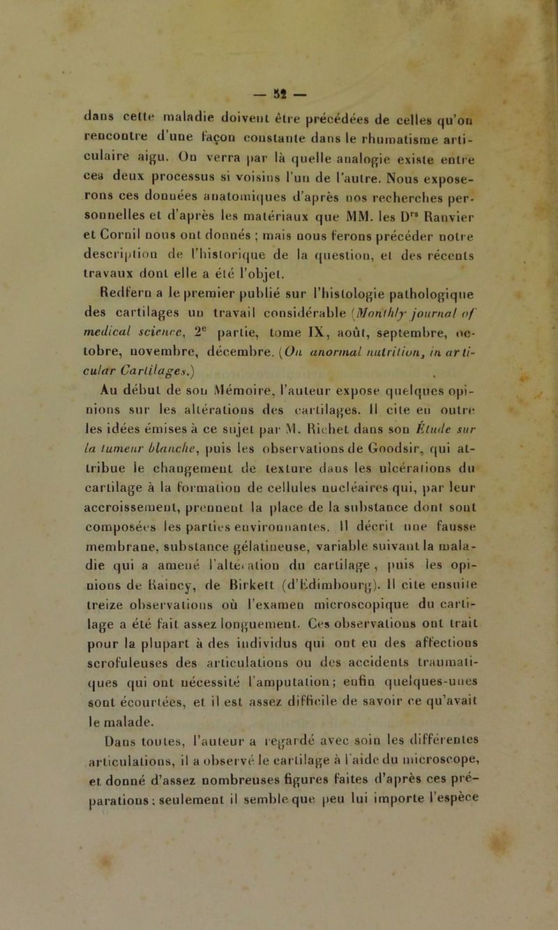 clans celt(' maladie doivent être précédées de celles qu’on rencontre d une laçon constante dans le rhumatisme arti- culaire nigu. On verra par là quelle analogie existe entre cea deux processus si voisins l’un de l’autre. Nous expose- rons ces données anatomi(|ues d’après nos recherches per- sonnelles et d’après les matériaux que MM. les D Ranvier et Cornil nous ont donnés ; mais nous ferons précéder notre description de l’historique de la question, et des récents travaux dont elle a été l’objet. Redf'eru a le premier publié sur l’histologie pathologique des cartilages un travail considérable [Monihly journal of medical science, 2® partie, tome IX, août, septembre, oc- tobre, novembre, décembre. (61/i anormal nulritiun, in ar li- cular Cartilages.) Au début de son Mémoire, l’auteur expose quelques opi- nions sur les altérations des cartilages. Il cite en outn; les idées émises à ce sujet pai- M. Richet dans son Élude sur la tumeur blanche, puis les observations de Goodsir, qui at- tribue le changement de texture dans les ulcérations du cartilage à la Formation de cellules nucléaires qui, par leur accroissement, prennent la place de la substance dont sont composées les parties environnantes. Il décrit une fausse membrane, substance gélatineuse, variable suivant la mala- die qui a amené l’alteiation du cartilage, |>uis les opi- nions de Raincy, de Rirkett (d’Kdirabourg). Il cite ensuite treize observations où l’examen microscopique du carti- lage a été Fait assez longuement. Ces observations ont trait pour la plupart à des individus qui ont eu des affections scrofuleuses des articulations ou des accidents traumati- ques qui ont nécessité l’amputation; enfin quelques-unes sont écourtées, et il est assez difficile <le savoir ce qu’avait le malade. Dans toutes, l’auteur a regardé avec soin les différentes ai-ticulations, il a observé le cartilage à l aidcdu microscope, et donné d’assez nombreuses figures faites d’après ces pré- parations ; seulement il semble que peu lui importe l’espèce