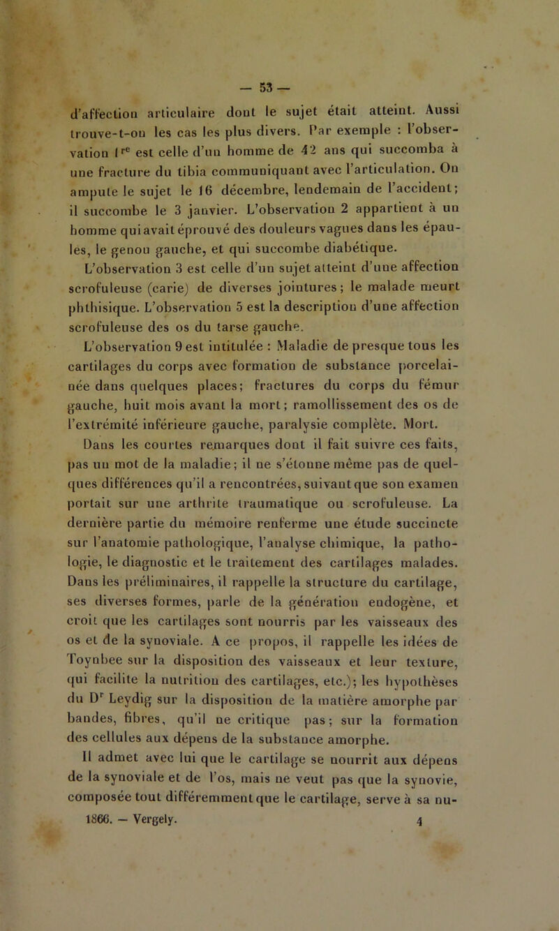 (l'aWeclioii articulaire dout le sujet était atteint. Aussi Irouve-t-ou les cas les plus divers, f’ar exemple : 1 obser- vation est celle d’un homme de 42 ans qui succomba à une fracture du tibia communiquant avec l’articulation. Ou ampute le sujet le 16 décembre, lendemain de l’accident; il succombe, le 3 janvier. L’observation 2 appartient à un homme qui avait éprouvé des douleurs vagues dans les épau- les, le genou gauche, et qui succombe diabétique. L’observation 3 est celle d’un sujet atteint d’une affection scrofuleuse (carie) de diverses jointures; le malade meurt phthisique. L’observation 5 est la description d’une affection scrofuleuse des os du tarse gauche. L’observation 9 est intitulée : Maladie de presque tous les cartilages du corps avec formation de substance porcelai- née dans quelques places; fractures du corps du fémur gauche, huit mois avant la mort; ramollissement des os de l’extrémité inférieure gauche, paralysie complète. Mort. Dans les courtes remarques dont il fait suivre ces faits, pas un mot de la maladie; il ne s’étonne même pas de quel- ques différences qu’il a rencontrées, suivant que son examen portait sur une arthrite traumatique ou scrofuleuse. La dernière partie du mémoire renferme une étude succincte sur l’anatomie pathologique, l’analyse chimique, la patho- logie, le diagnostic et le traitement des cartilages malades. Dans les préliminaires, il rappelle la structure du cartilage, ses diverses formes, parle de la génération endogène, et croit que les cartilages sont nourris par les vaisseaux des os et de la synoviale. A ce propos, il rappelle les idées de Toynbee sur la disposition des vaisseaux et leur texture, qui facilite la nutrition des cartilages, etc.); les hypothèses du D Leydig sur la disposition de la matière amorphe par bandes, fibres, qu’il ne critique pas; sur la formation des cellules aux dépens de la substance amorphe. Il admet avec lui que le cartilage se nourrit aux dépens de la synoviale et de l’os, mais ne veut pas que la synovie, composée tout différemment que le cartilage, serve à sa nu- 1866. — Vergely. 4