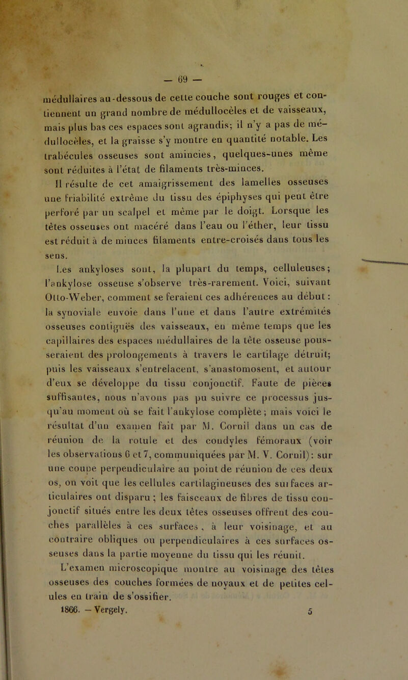 — Ü9 — médullaires au-dessous de celle couche sont rouges et cou- lieunenl un grand nombre de médullocèles et de vaisseaux, mais plus bas ces espaces soûl agrandis; il n’y a pas de mé- dullocèles, et la graisse s’y montre en quantité notable. Les trabécules osseuses sont amincies, quelques-unes même sont réduites à l’état de filaments très-minces. Il résulte de cet amaigrissement des lamelles osseuses une friabilité extrême du tissu des épiphyses qui peut être perl’oi'é par un scalpel et même par le doigt. Lorsque les têtes osseuses ont macéré dans l’eau ou l’éther, leur tissu est réduit à de minces filaments entre-croisés dans tous les sens. Les ankylosés sont, la plupart du temps, celluleuses; l’ankylose osseuse s’observe très-rarement. Voici, suivant Otto-Weber, comment se feraient ces adhérences au début : la synoviale envoie dans l’une et dans l’autre extrémités osseuses contiguës des vaisseaux, eu même temps que les capillaires des espaces médullaires de la tête osseuse pous- seraient des prolongements à travers le cartilage détruit; puis les vaisseaux s’entrelacent, s’anastomosent, et autour d’eux se développe du tissu conjonctif. Faute de pièce» suffisantes, nous n’avons pas pu suivre ce processus jus- qu’au moment où se fait l’ankylose complète; mais voici le résultat d’un examen fait par M. Cornil dans un cas de réunion de la rotule et des coudyles fémoraux (voir les observations G et 7, communiquées par M. V. Cornil) : sur une coupe perpendiculaire au point de réunion de ces deux os, on voit que les cellules cartilagineuses des sui faces ar- ticulaires ont disparu; les faisceaux de fibres de tissu con- jonctif situés entre les deux têtes osseuses offrent des cou- ches parallèles à ces surfaces , à leur voisinage, et au contraire obliques ou perpendiculaires à ces surfaces os- seuses dans la partie moyenne du tissu qui les réunit. L’examen microscopique montre au voisinage des têtes osseuses des couches formées de noyaux et de petites cel- ules eu train de s’ossifier. 1866. — Vergely. 5