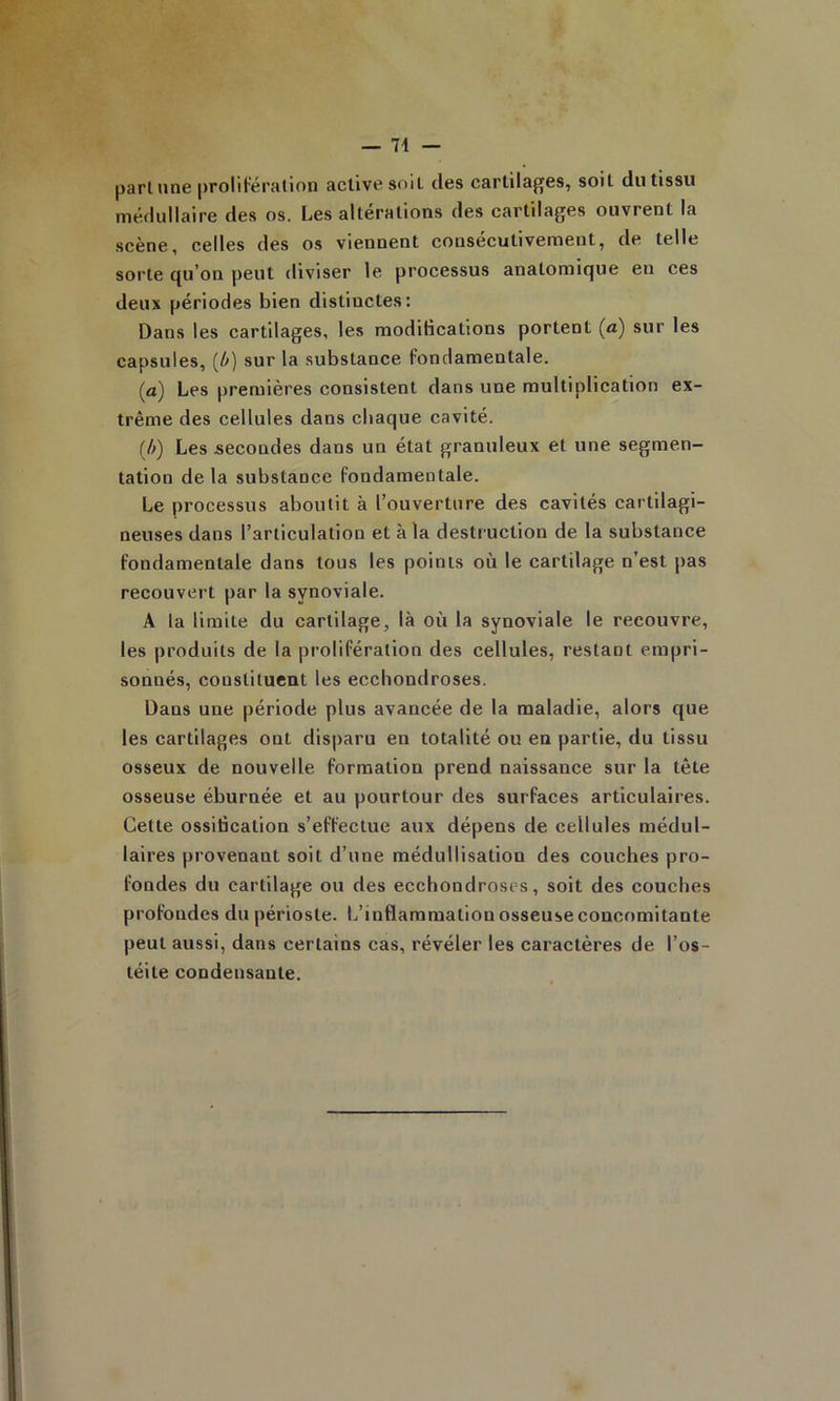 part une prolifération active soit des cartilages, soit du tissu médullaire des os. Les altérations des cartilages ouvrent la •scène, celles des os viennent consécutivement, de telle sorte qu’on peut diviser le processus anatomique eu ces deux périodes bien distinctes: Dans les cartilages, les modifications portent (a) sur les capsules, (/v) sur la substance fondamentale. (a) Les premières consistent dans une multiplication ex- trême des cellules dans chaque cavité. {/>) Les secondes dans un état granuleux et une segmen- tation de la substance fondamentale. Le processus aboutit à l’ouverture des cavités cartilagi- neuses dans l’articulation et à la destruction de la substance fondamentale dans tous les points où le cartilage n’est pas recouvert par la synoviale. A la limite du cartilage, là où la synoviale le recouvre, les produits de la prolifération des cellules, restant empri- sonnés, constituent les ecchondroses. Dans une période plus avancée de la maladie, alors que les cartilages ont disparu en totalité ou en partie, du tissu osseux de nouvelle formation prend naissance sur la tête osseuse éburnée et au pourtour des surfaces articulaires. Cette ossification s’effectue aux dépens de cellules médul- laires provenant soit d’une médullisation des couches pro- fondes du cartilage ou des ecchondroses, soit des couches profondes du périoste. L’inflammation osseuse concomitante peut aussi, dans certains cas, révéler les caractères de l’os- téite condensante.