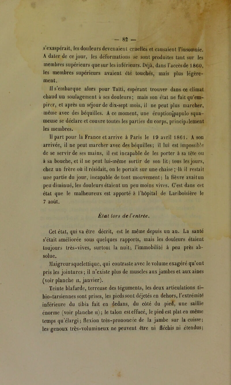 s’exaspérait, les douleurs devenaient cruelles et causaient l’insomnie, A dater de ce jour, les déformations .se sont produites tant sur les membres supérieurs que sur les inférieurs. Déjà, dans l’accès de 1860, les membres supérieurs avaient été touchés, mais plus légère- ment. Il s’embarque alors pour Taiti, espérant trouver dans ce climat chaud un soulagement à ses douleurs; mais son état ne fait qu’em- pirer, et après un séjour de dix-sept mois, il ne peut plus marcher, même avec des béquilles. A ce moment, une éruptionjpapulo squa- meuse se déclare et couvre toutes les parties du corps, princip.ilement les membres. 11 part pour la France et arrive à Paris le 19 avril 1861. A son arrivée, il ne peut marcher avec des béquilles; il lui est impossible de se servir de ses mains, il est incapable de les porter à sa tête ou à sa bouche, et il ne peut lui-même sortir de son lit; tous les jours, chez un frère où il résidait, on le portait sur une chaise ; là il restait une partie du jour, incapable de tout mouvement; la fièvre avaitun peu diminué, les douleurs étaient un peu moins vives. G’est dans cet état que le malheureux est apporté à l’hôpital de Lariboisière le 7 août. État lors de l’entrée. Getétat, qui va être décrit, est le même depuis un an. La santé s’était améliorée sous quelques rapports, mais les douleurs étaient toujours très-vives, surtout la nuit; l’immobilité à peu près ab- solue. Maigreursquelettique, qui contraste avec le volume exagéré qu’ont pris les jointures ; il n’existe plus de muscles aux jambes et aux aines (voir planche ii, janvier). Teinte blafarde, terreuse des téguments, les deux articulations ti- bio-tarsiennés sont prises, les pieds sont déjetés en dehors, l’extrémité inférieure du tibia fait en dedans, du côté du pied, une saillie énorme (voir planche ii); le talon est effacé, le pied est plat en même temps qu’élargi; flexion très-prononcée de la jambe sur la cuisse; les genoux très-volumineux ne peuvent être ni fléchis ni étendus;