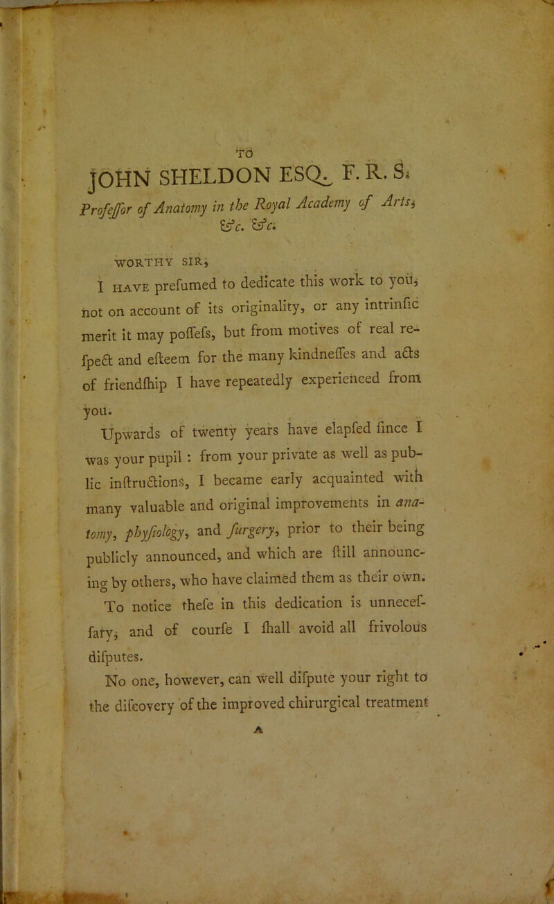 TO JOHN SHELDON ESQ^ F. R. 8. Prafejfor of Anatomy in the Royal Academy of Artii Es1c. &c. WORTHY sir, I HAVE prefumed to dedicate this work to you, not on account of its originality, or any intrinfic merit it may poffefs, but from motives of real re- fpeft and efteem for the many kindnefies and afts of friendlhip I have repeatedly experienced from you. Upwards of twenty years have elapfed mice I was your pupil: from your private as well as pub- lic inftru&ions, I became early acquainted with many valuable and original improvements in ana- tomy, phyfiotogy, and furgery, prior to their being publicly announced, and which are ftill announc- ing by others, who have claimed them as their own. To notice thefe in this dedication is unnecef- farv and of courfe I fhall avoid all frivolous difputes. No one, however, can well difpute your right to the difcovery of the improved chirurgical treatment A \