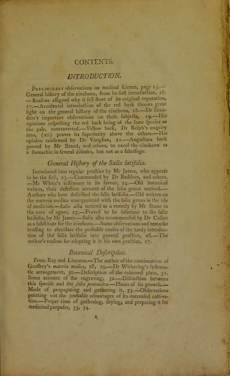 CONTENTS. INTRODUCTION. Preliminary obfervations on medical fcience, page 15- General hiltory of the cinchona, from its firfl introduction, 16. — Reafons affigned why it fell fhort of its original reputation, 17.—Accidental introduftion of the red bark throws great light on the general hiftory of the cinchona, 18.—Dr Saun- ders’s important obfervations on thefe fubjedts, 19.—-His opinions refpedling the red bark being of the fame fpecies as the pale, controverted.—Yellow bark, Dr Relph’s enquiry into, (20) proves its fuperiority above the others.—His opinion confirmed by Dr Vaughan, 21.—Anguftura bark proved by Mr Brand, and others, to excel the cinchona as a ftomachic in feveral difeafes, but not as a febrifuge. General Hijlory of the Salix latifolia. Introduced into regular practice by Mr James, who appears to be the firft, 23.—Commended by Dr Beddoes, and others. —Mr White’s teftimony in its favour, 24.—Old botanical writers, their defedfive account of the falix genus noticed.— Authors who have defcribed the falix latifolia.—Old writers on the materia medica unacquainted with the falix genus in the ufe of medicine.—Salix alba noticed as a remedy by Mr Stone in the cure of agues, 25.—Proved to be inferiour to the falix latifolia, by Mr James—Salix alba recommended by Dr Cullen as a fubftitute for the cinchona.—Some obfervations and remarks tending to elucidate the probable caufes of the tardy introduc- tion of the falix latifolia into general praftice, 26.—The author’s reafons for adopting it in his own pradlice, 27. Botanical Defcription. From Ray and Linnaeus.—The author of the continuation of Geoffrey’s materia mcdica, 28, 29.—Dr Withering’s fyftema- tic arrangement, 30.—Defcription of the coloured plate, 31. Some account of the engraving, 32.—Diftindtion between this fpecies and the falix pentandra.—Places of its growth.— Mode of propagating and gathering it, 33.—Obfervations pointing out the probable advantages of its encreafed cultiva- tion.—-Proper time of gathering, drying, and preparing it for medicinalpurpofes, 33, 34.