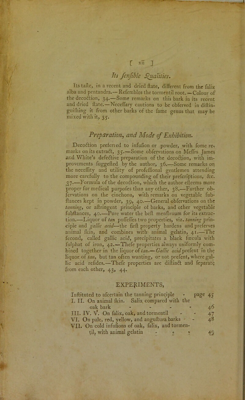 Jts fenfible Qualities. Its tafte, in a recent and dried date, different from the falix alba and pentandra.— Refemblcs the tormcntil root. —Colour of the decoftion, 34.—Some remarks on this bark in its recent and dried ftate.—Neceffary cautions to be obfervcd in diftin- guifhing it from other barks of the fame genus that may be mixed with it, 35. Preparation, and Mode of Exhibition. Decoftion preferied to infufion or powder, with fomc re-; marks on its extract, 35.—Some obfervations on Meflrs James ar.d White’s defective preparation of the decodfion, with im- provements fuggefted by the author, 36.—Some remarks on the neceffity and utility of profeffional gentlemen attending more carefully to the compounding of their prefcriptions, &c. ^7.—Formula of the decodtion, which the author elteems more proper for medical purpofes than any other, 38.—Further ob- fervations on the cinchona, with remarks on vegetable fub- ftances kept in powder, 39, 40.—General obfervations on the tanning, or aftringent principle of barks, and other vegetable fubftances, 40.—Pure water the beft menftruum for its extrac- tion.—Liquor of tan pofleffes two properties, viz. tanning prin- ciple and gallic acid—the firft property hardens and preferves animal fkin, and combines with- animal gelatin, 41.—The fecond, called gallic acid, precipitates a black fcccula with fulphat of iron, 42.—Thefe properties always uniformly com- bined together in the liquor of tan.—-Gallic acid prefent in the liquor of tan, but tan often wanting, or not prefent, where gal- lic acid refides.—Thefe properties are diftinft and feparate from each other, 43, 44. EXPERIMENTS, Inflituted to afeertain the tanning principle - page 45 I. II. On animal fkin. Salix, compared with the oak bark 46 III. IV. V. On falix, oak, and tormentil - - 47 VI. On pale, red, yellow, and anguftura barks - 48 VII. On cold infufions of oak, falix, and tormen- til, with animal gelatin * -