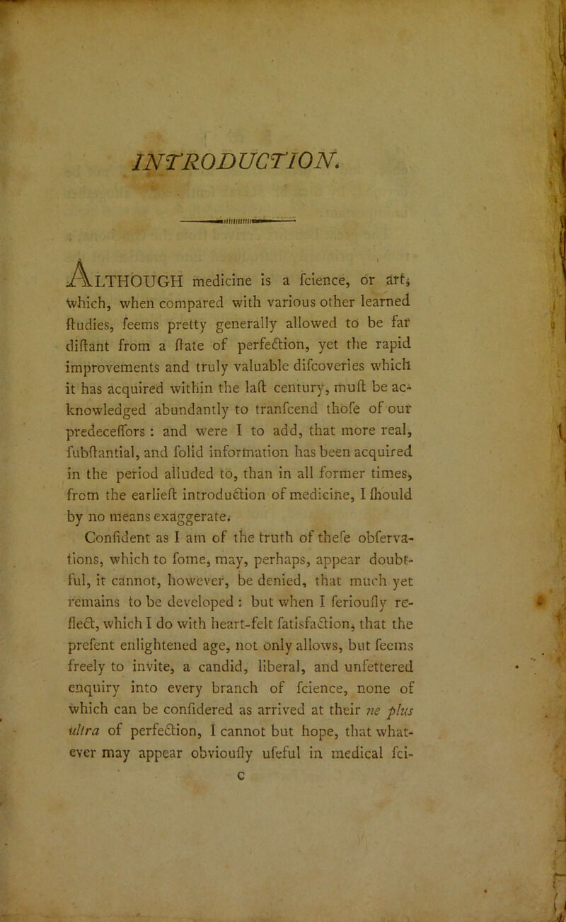 I INTRODUCTION. ■■—UiUHUMiww A.LTHOUGH medicine is a fcience, or drt* Which, when compared with various other learned ftudies, feems pretty generally allowed to be far didant from a hate of perfection, yet the rapid improvements and truly valuable difcoveries which it has acquired within the lad century, mud be ac- knowledged abundantly to tranfcend thofe of our predeceffors : and were I to add, that more real, fubdantial, and folid information has been acquired in the period alluded to, than in all former times, from the earlied introduction of medicine, I Ihould by no means exaggerate. Confident as I am of the truth of thefe obferva- tions, which to fome, may, perhaps, appear doubt- ful, it cannot, however, be denied, that much yet remains to be developed : but when I ferioufly re- flect, which I do with heart-felt fadsfaCtion, that the prefent enlightened age, not only allows, but feeins freely to invite, a candid, liberal, and unfettered enquiry into every branch of fcience, none of which can be confidered as arrived at their ne plus ultra of perfection, I cannot but hope, that what- ever may appear obvioufly ufeful in medical fci- c