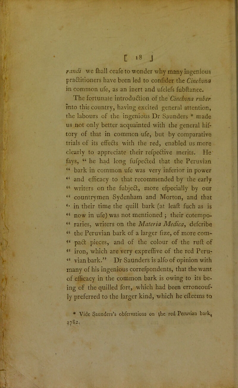 randi we fliall ceafe to wonder why many ingenious practitioners have been led to confider the Cinchona in common ufe, as an inert and ufelefs fubftance. The fortunate introduction of the Cinchona ruber into this country, having excited general attention, the labours of the ingenious Dr Sounders * made us not only better acquainted with the general hif- tory of that in common ufe, but by comparative trials of its effeCts with the red, enabled us more clearly to appreciate their refpeCtive merits. He fays, “ he had long fufpeCted that the Peruvian “ bark in common ufe was very inferior in power <c and efficacy to that recommended by the early cc writers on the fubjeCt, more efpecially by our <c countrymen Sydenham and Morton, and that e* in their time the quill bark (at lead: fuch as is tc now in ufe) was not mentioned ; their cotempo- <c raries, writers on the Materia Medica, defcribe <c the Peruvian bark of a larger fize, of more com- “ paCt pieces, and of the colour of the ruft of *c iron, which are very expreffive of the red Peru- <c vian bark.” Dr Saunders is alfo of opinion with many of his ingenious correfpondents, that the wrant of efficacy in the common bark is owing to its be- ing of the quilled fort, which had been erroneouf- Jy preferred to the larger kind, which he elteems to * Vide Saunders’s obfervations on \he red Peruvian bark^