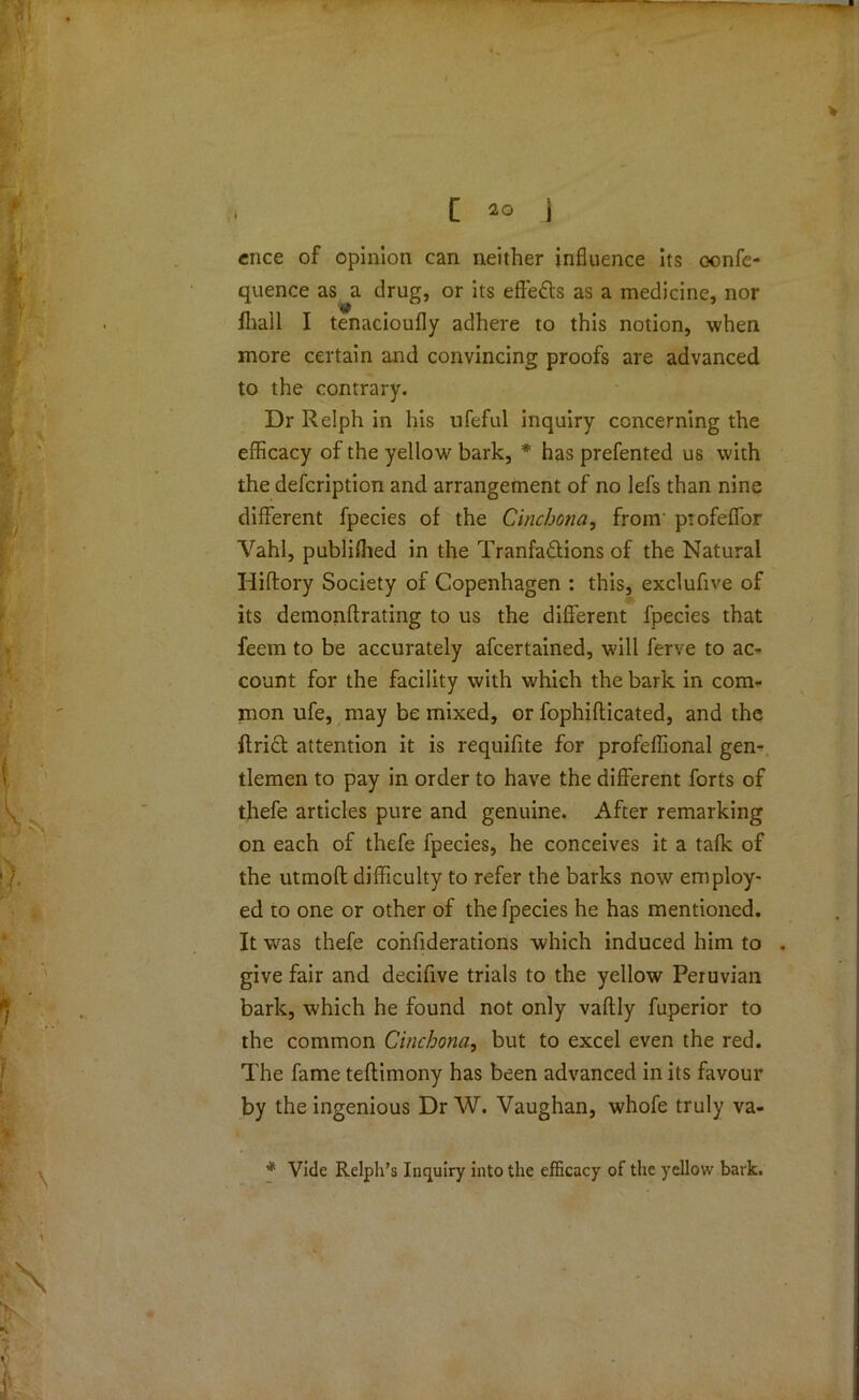 cnce of opinion can neither influence its confe- quence as a drug, or its effects as a medicine, nor Ihall I tenacioufly adhere to this notion, when more certain and convincing proofs are advanced to the contrary. Dr Relph in his ufeful inquiry concerning the efficacy of the yellow bark, * has prefented us with the defcription and arrangement of no lefs than nine different fpecies of the Cinchona, from' ptofeffor Vahl, publifhed in the Tranfa&ions of the Natural Hiftory Society of Copenhagen : this, exclufive of its demonflrating to us the different fpecies that feem to be accurately afcertained, will ferve to ac- count for the facility with which the bark in com- mon ufe, may be mixed, or fophiflicated, and the ffrift attention it is requifite for profeffional gen- tlemen to pay in order to have the different forts of thefe articles pure and genuine. After remarking on each of thefe fpecies, he conceives it a talk of the utmoft difficulty to refer the barks now employ- ed to one or other of the fpecies he has mentioned. It was thefe confiderations which induced him to . give fair and decifive trials to the yellow Peruvian bark, which he found not only vaftly fuperior to the common Cinchona, but to excel even the red. The fame teftimony has been advanced in its favour by the ingenious Dr W. Vaughan, whofe truly va- * Vide Relph’s Inquiry into the efficacy of the yellow bark.