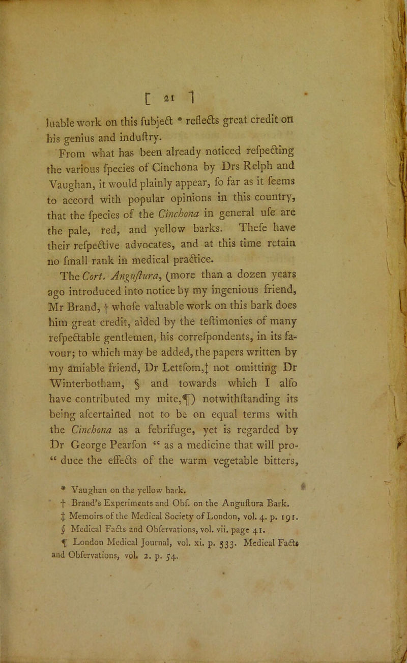 \ [ 21 1 1 liable work on this fubjeft * * * § refleds great credit on his genius and induftry. From what has been already noticed refpefting the various fpecies of Cinchona by Drs Relph and Vaughan, it would plainly appear, fo far as it feems to accord with popular opinions in this country, that the fpecies of the Cinchona in general ufe are the pale, red, and yellow barks. Thefe have their refpedtive advocates, and at this time retain no final 1 rank in medical practice. The Cort. Anguftura, (more than a dozen years ago introduced into notice by my ingenious friend, Mr Brand, -{ whofe valuable work on this bark does him great credit, aided by the teflimonies of many refpeftable gentlemen, his correfpondents, in its fa- vour; to which may be added, the papers written by my amiable friend, Dr Lettfom,} not omitting Dr Winterbotham, § and towards which I alfo have contributed my mite,^[) notwithftanding its being afcertaifled not to be on equal terms with the Cinchona as a febrifuge, yet is regarded by Dr George Pearfon “ as a medicine that will pro- “ duce the effe&s of the warm vegetable bitters. * Vaughan on the yellow bark. f Brand’s Experiments and Obf. on the Anguftura Bark. J Memoirs of the Medical Society of London, vol. 4. p. 191. § Medical Fadts and Obfervations, vol. vii. page 41. London Medical Journal, vol. xi. p. 333. Medical Fadt* and Obfervations, vol. 2. p. 54,