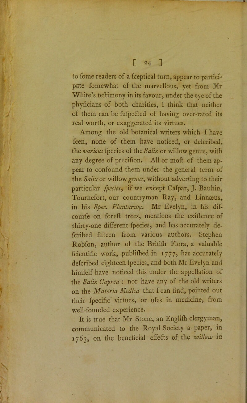 to fome readers of a fceptical turn, appear to partied pate fome what of the marvellous, yet from Mr White’s teftimony in its favour, under the eye of the phyficians of both charities, I think that neither of them can be fufpe&ed of having over-rated its real worth, or exaggerated its virtues. Among the old botanical writers which I have feen, none of them have noticed, or deferibed, the various fpecies of the Salix or willow genus, with any degree of precifion. All or moll of them ap- pear to confound them under the general term of the Salix or willowgmtf, without adverting to their particular fpecies, if we except Cafpar, J. Bauhin, Tournefort, our countryman Ray, and Linnaeus, in his Spec. Flantarurp. Mr Evelyn, in his dif- courfe on foreft trees, mentions the exigence of thirty-one different fpecies, and has accurately de- feribed fifteen from various authors. Stephen Robfon, author of the Britifh Flora, a valuable fcientific work, publifhed in 1777, has accurately deferibed eighteen fpecies, and both Mr Evelyn and himfelf have noticed this under the appellation of the Salix Caprea : nor have any of the old writers on the Materia Medica that lean find, pointed out their fpecific virtues, or ufes in medicine, from well-founded experience. It is true that Mr Stone, an Englifli clergyman, communicated to the Royal Society a paper, in 1763, on the beneficial effects of the willow in