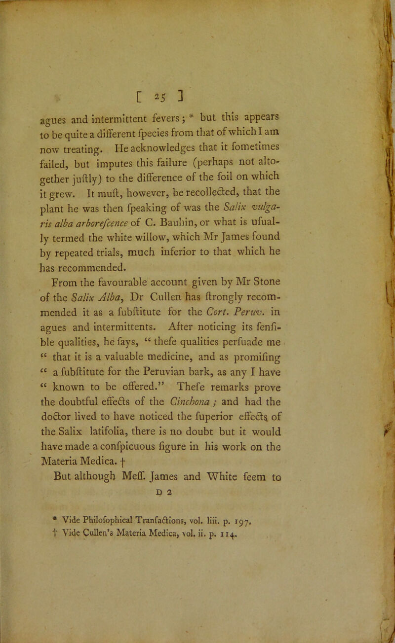 agues and intermittent fevers; * but this appears to be quite a different fpecies from that of which I am now treating. He acknowledges that it fometimes failed, but imputes this failure (perhaps not alto- gether juftly) to the difference of the foil on which it grew. It muff, however, be recolle&ed, that the plant he was then fpeaking of was the Salix vulga- ris alba arborefcence of C. Bauhin, or what is ufual- ly termed the white willow, which Mr James found by repeated trials, much inferior to that which he has recommended. From the favourable account given by Mr Stone of the Salix Alba, Dr Cullen has ftrongly recom- mended it as a fubftitute for the Cort. Peruv. in agues and intermittents. After noticing its fenfi- ble qualities, he fays, “ thefe qualities perfuade me “ that it is a valuable medicine, and as promifing cc a fubftitute for the Peruvian bark, as any I have tc known to be offered.” Thefe remarks prove the doubtful effects of the Cinchona ; and had the doctor lived to have noticed the fuperior effects, of the Salix latifolia, there is no doubt but it would have made a confpicuous figure in his work on the Materia Medica. J But although Meff. James and White feem to D 2 * Vide Philofophical Tranfa&ions, vol. liii. p. 197, t Vide Cullen’s Materia Medica, vol. ii. p. 114.