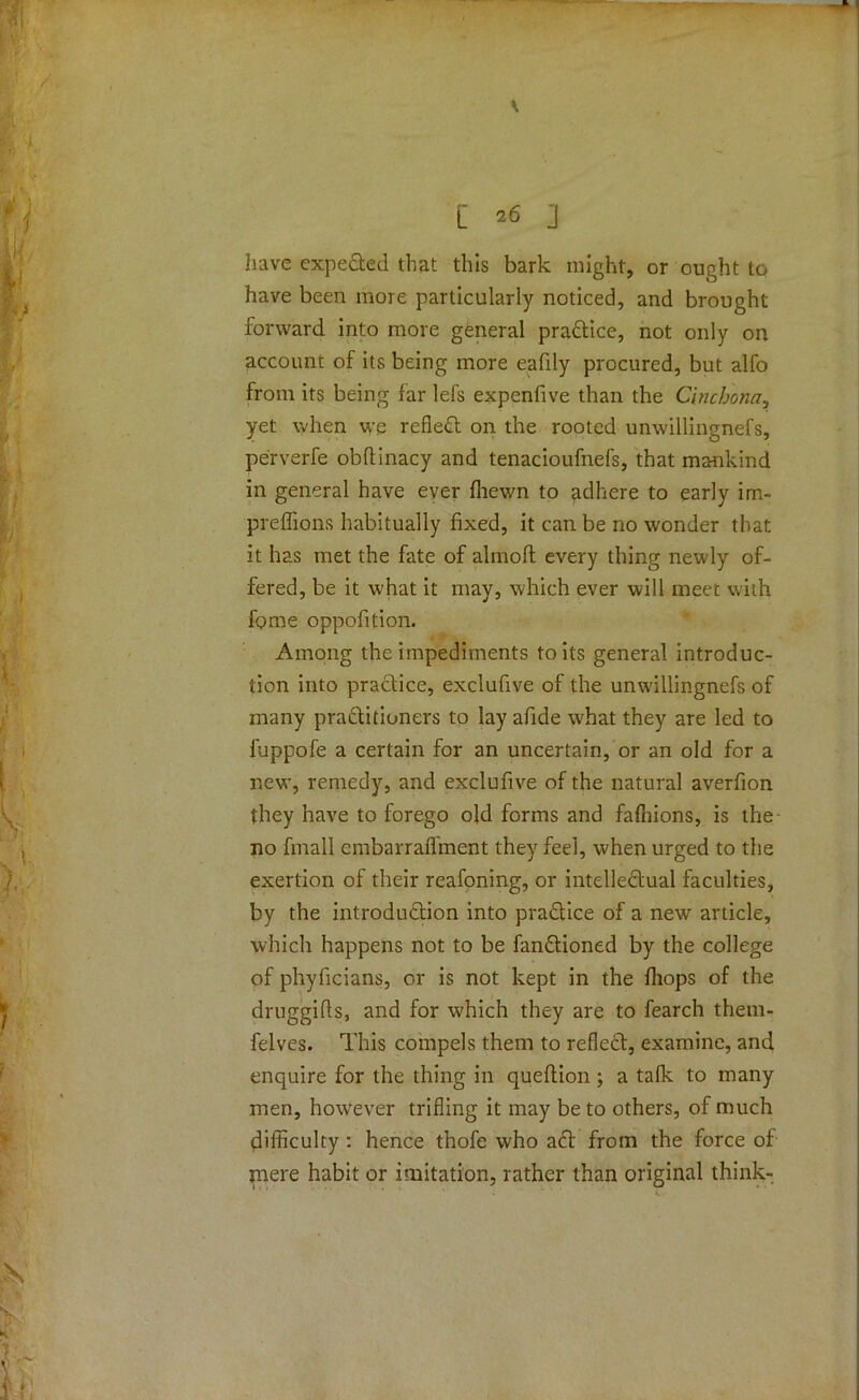 have expected that this bark might, or ought to have been more particularly noticed, and brought forward, into more general practice, not only on account of its being more eafily procured, but alfo from its being far lefs expenfive than the Cinchona, yet when we refled on the rooted unwillingnefs, perverfe obftinacy and tenacioufnefs, that mankind in general have ever fhewn to adhere to early im- preffions habitually fixed, it can be no wonder that it has met the fate of almoft every thing newly of- fered, be it what it may, which ever will meet with fome oppofition. Among the impediments to its general introduc- tion into practice, exclufive of the unwillingnefs of many practitioners to lay afide what they are led to fuppofe a certain for an uncertain, or an old for a new, remedy, and exclufive of the natural averfion they have to forego old forms and fafhions, is the- no fmall cmbarrafl'ment they feel, when urged to the exertion of their reafoning, or intellectual faculties, by the introduction into practice of a new article, which happens not to be fanCtioned by the college of phyficians, or is not kept in the fliops of the druggifts, and for which they are to fearch them- felves. This compels them to reflect, examine, and enquire for the thing in queftion ; a tafk to many men, however trifling it may be to others, of much difficulty: hence thofe who act from the force of mere habit or imitation, rather than original think-