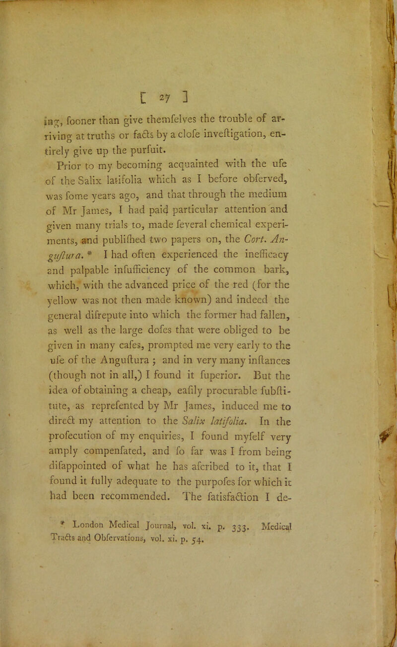 iag, fooner than give theinfelves the trouble of ar- riving at truths or fa£ts by aclofe inveftigation, en- tirely give up the purfuit. Prior to my becoming acquainted with the ufe of the Salix latifolia which as I before obferved, was fome years ago, and that through the medium of Mr James, I had paicj particular attention and given many trials to, made feveral chemical experi- ments, and publiffied two papers on, the Cort. An- gnjlura. * I had often experienced the inefficacy and palpable infufficiency of the common bark, which, with the advanced price of the red (for the yellow was not then made known) and indeed the general difrepute into which the former had fallen, as well as the large dofes that were obliged to be given in many cafes, prompted me very early to the ufe of the Anguftura ; and in very many inftances (though not in all,) I found it fuperior. But the idea of obtaining a cheap, eafily procurable fubfli- tute, as reprefented by Mr James, induced me to direct my attention to the Salix latifolia. In the profecution of my enquiries, I found myfelf very amply compenfated, and fo far was I from being difappointed of what he has afcribed to it, that I found it fully adequate to the purpofes for which it had been recommended. The fatisfaclion I de- * London Medical Journal, vol. xi. p. 333. Medical Trafts and Obfervations, vol. xi. p. 54.