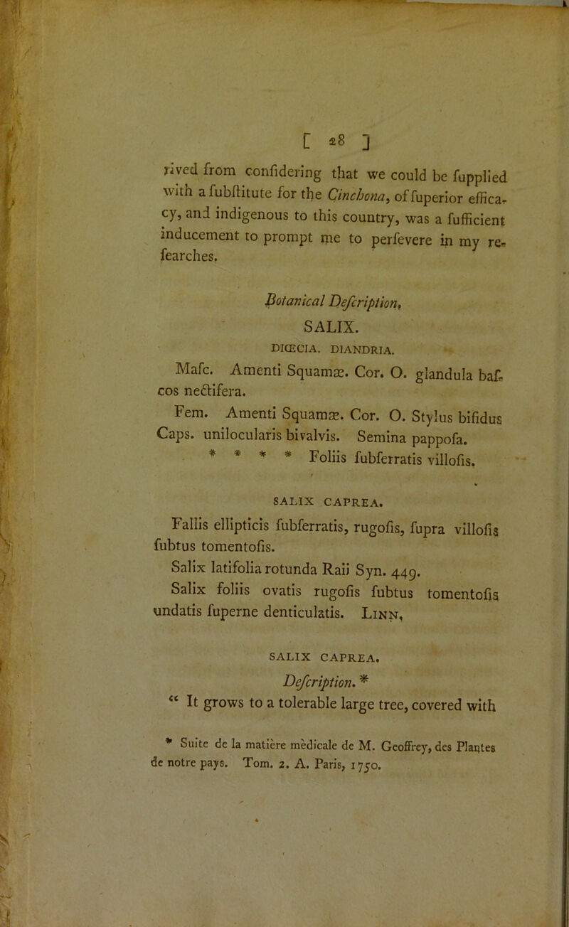 [ £8 J jived from confidering that we could be fupplied with a fubftitute for the Cinchona, of fuperior effica, cy, and indigenous to this country, was a fufficient inducement to prompt me to perfevere in my re- fearches. Botanical Defcription, SALIX. DICECIA. DIANDRIA. Mafc. Amenti Squamce. Cor. O. glandula bat cos ne&ifera. Fern. Amenti Squamse. Cor. O. Stylus bifidus Caps, unilocularis bivalvis. Semina pappofa. * * * * Foliis fubferratis villofis, 9 * SALIX CAPREA. Fallis ellipticis fubferratis, rugofis, fupra villofis fubtus tomentofis. Salix latifolia rotunda Raii Syn. 449. Salix foliis ovatis rugofis fubtus tomentofis undatis fuperne denticulatis. Linn, SALIX CAPREA. Defcription. * “ It grows to a tolerable large tree, covered with * Suite de la matiere medicale de M. Geoffrey, des Plantes