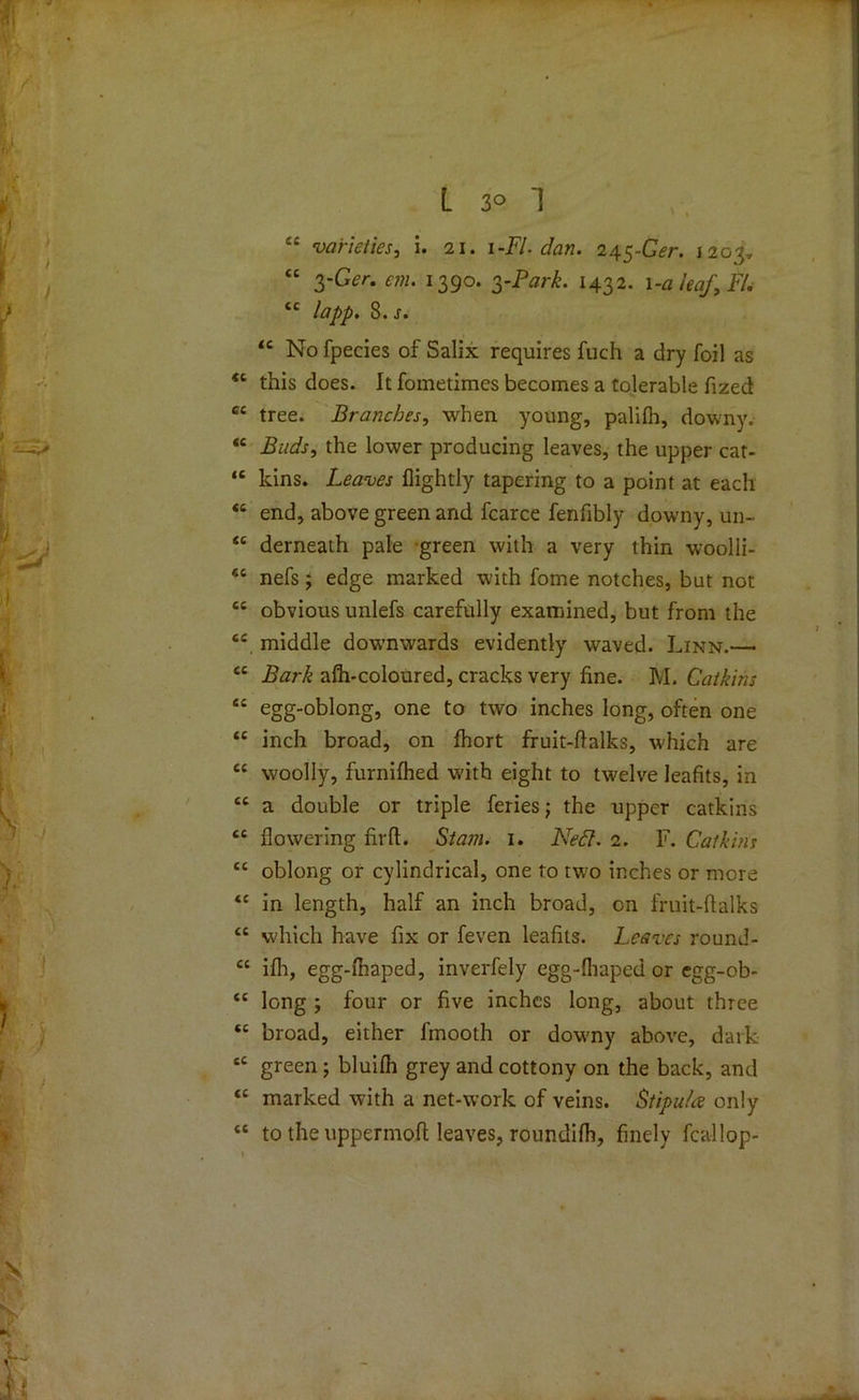 “ varieties, i. 21. 1-FI-dan. 245-Ger. 1203, “ yGer. em. 1390. yPark. 1432. 1 -a leaf, FI. ££ lapp. 8.j. <c No fpecies of Salix requires fuch a dry foil as tl this does. It fometimes becomes a tolerable fized C£ tree. Branches, when young, palifh, downy. *c Buds, the lower producing leaves, the upper cat- “ kins. Leaves (lightly tapering to a point at each ££ end, above green and fcarce fenfibly downy, un- ££ derneath pale green with a very thin woolli- £t nefs 5 edge marked with fome notches, but not ££ obvious unlefs carefully examined, but from the ££ middle downwards evidently waved. Linn.— <c Bark afh-coloured, cracks very fine. M. Catkins “ egg-°blong, one to two inches long, often one <c inch broad, on fhort fruit-flalks, which are ec woolly, furnifhed w'ith eight to twelve leafits, in ee a double or triple feries; the upper catkins “ flowering fir ft. Siam. 1. Ned. 2. F. Catkins “ oblong or cylindrical, one to two inches or more <c in length, half an inch broad, on fruit-ftalks “ which have fix or feven leafits. Leaves round- £C ifh, egg-fhaped, inverfely egg-fliaped or egg-ob- tc long ; four or five inches long, about three “ broad, either fmooth or downy above, dark tc green ; bluifh grey and cottony on the back, and <£ marked with a net-work of veins. Stipu/a only ££ to the uppermoft leaves, roundifh, finely fcallop-