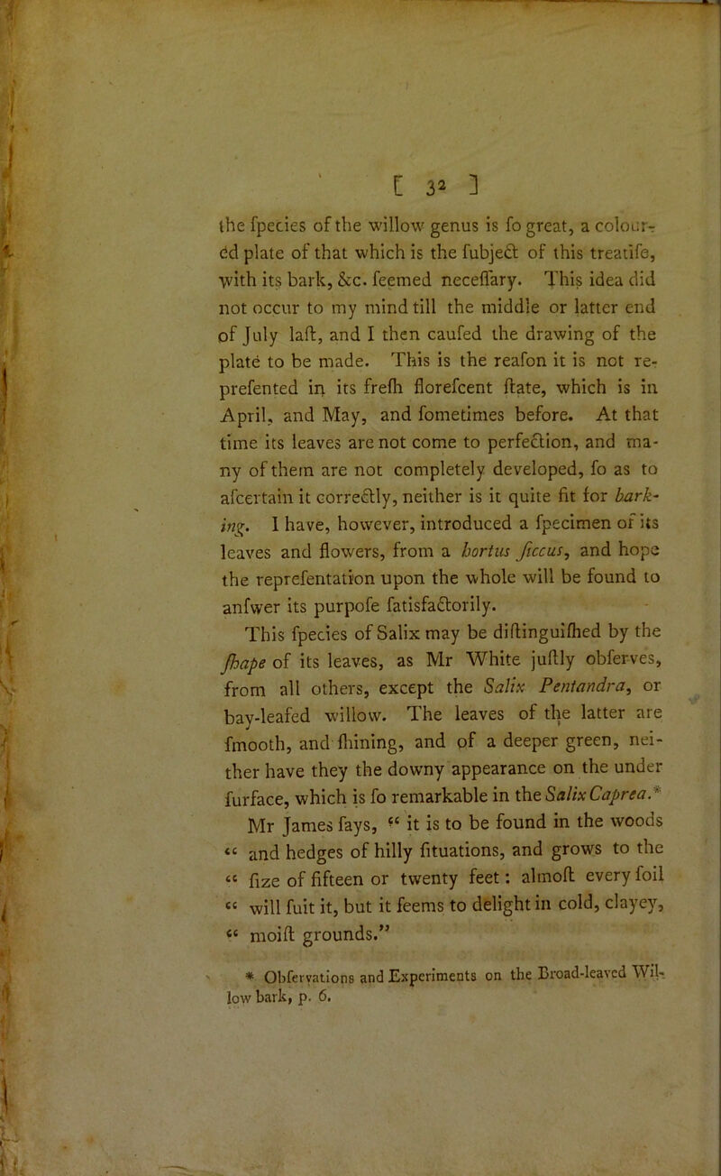 the fpecies of the willow genus is fo great, a colour-: dd plate of that which is the fubjett of this treatife, ■with its bark, &c. feemed neceffary. This idea did not occur to my mind till the middle or latter end of July laft, and I then caufed the drawing of the plate to be made. This is the reafon it is not re- prefented in its frefh florefcent Hate, which is in April, and May, and fometimes before. At that time its leaves are not come to perfection, and ma- ny of them are not completely developed, fo as to afcertain it correctly, neither is it quite fit for bark- ing. I have, however, introduced a fpecimen of its leaves and flowers, from a bortus ficcus, and hope the reprefentation upon the whole will be found to anfwer its purpofe fatisfactorily. This fpecies of Salix may be diftinguifhed by the Jhape of its leaves, as Mr White juftly obferves, from all others, except the Salix Pentandra, or bay-leafed willow. The leaves of the latter are fmooth, and fliining, and of a deeper green, nei- ther have they the downy appearance on the under furface, which is fo remarkable in the SalixCaprea.' Mr James fays, it is to be found in the woods “ and hedges of hilly fituations, and grows to the “ fize of fifteen or twenty feet: almofl every foil <c will fuit it, but it feems to delight in cold, clayey, <c moifl grounds.” * Obfervntions and Experiments on the Broad-lea\cd Wil-