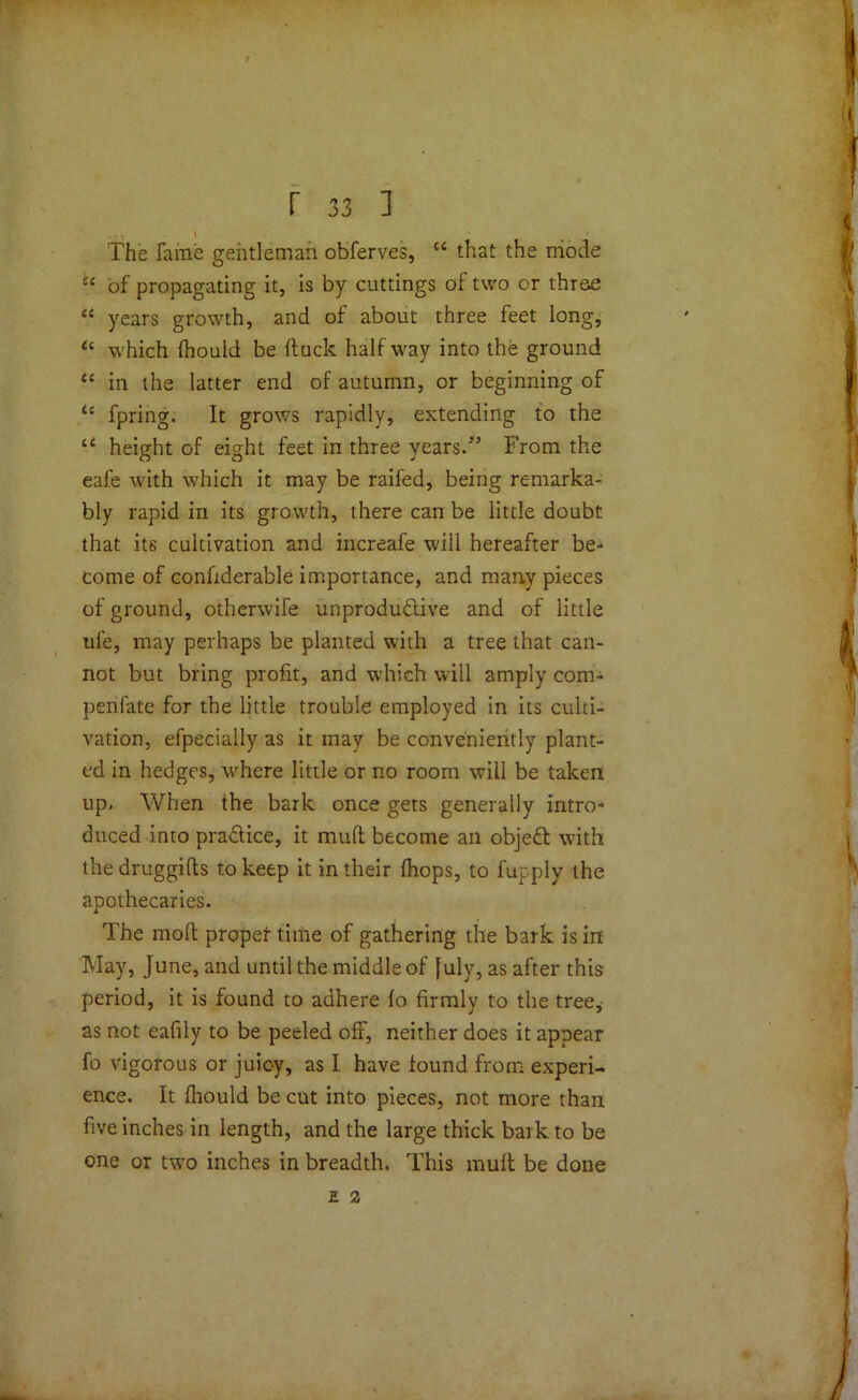 r 33 1 The fame gentleman obferves, cc that the mode i£ of propagating it, is by cuttings of two or three ei years growth, and of about three feet long, “ which fhould be (luck half way into the ground “ in the latter end of autumn, or beginning of <c fpring. It grows rapidly, extending to the u height of eight feet in three years/’ From the eafe with which it may be railed, being remarka- bly rapid in its growth, there can be little doubt that its cultivation and increafe will hereafter be- come of conftderable importance, and many pieces of ground, otherwife unproductive and of little ule, may perhaps be planted with a tree that can- not but bring profit, and which will amply com- penfate for the little trouble employed in its culti- vation, efpecially as it may be conveniently plant- ed in hedges, where little or no room will be taken up. When the bark once gets generally intro- duced into praClice, it mud become an objeCt with the druggitts to keep it in their {hops, to fupply the apothecaries. The mod propet time of gathering the bark is in May, June, and until the middle of [uly, as after this period, it is found to adhere fo firmly to the tree, as not eafily to be peeled off, neither does it appear fo vigorous or juicy, as I have found from experi- ence. It fhould be cut into pieces, not more than five inches in length, and the large thick bark to be one or two inches in breadth. This mud be done