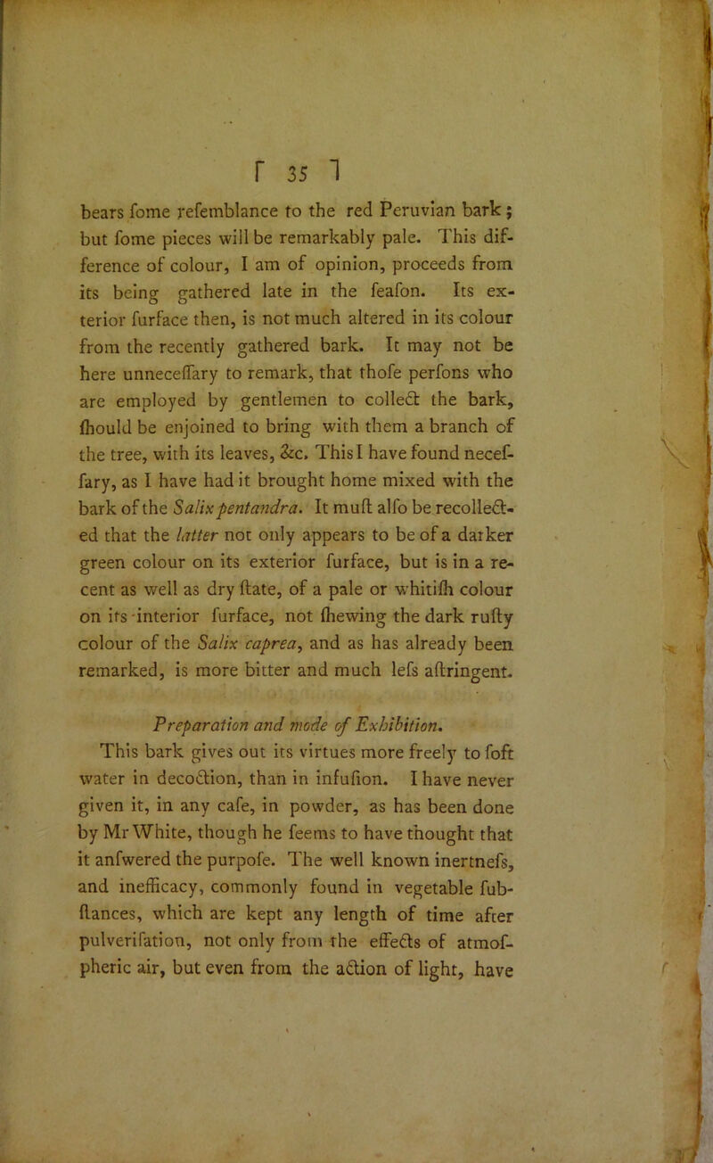 bears fome refemblance to the red Peruvian bark; but fome pieces will be remarkably pale. This dif- ference of colour, I am of opinion, proceeds from its being gathered late in the feafon. Its ex- terior furface then, is not much altered in its colour from the recently gathered bark. It may not be here unneceffary to remark, that thofe perfons who are employed by gentlemen to colled the bark, fhould be enjoined to bring with them a branch of the tree, with its leaves, &c. This I have found necef- fary, as I have had it brought home mixed with the bark of the Salixpentandra. It mull alfo be recollect- ed that the Litter not only appears to be of a darker green colour on its exterior furface, but is in a re- cent as well as dry date, of a pale or whitifh colour on its-interior furface, not (hewing the dark rufty colour of the Salix caprea, and as has already been remarked, is more bitter and much lefs aftringent. Preparation and mode cf Exhibition. This bark gives out its virtues more freely to foft water in decodion, than in infufion. I have never given it, in any cafe, in powder, as has been done by Mr White, though he feems to have thought that it anfwered the purpofe. The well known inertnefs, and inefficacy, commonly found in vegetable fub- (lances, which are kept any length of time after pulverifation, not only from the effeds of atmof- pheric air, but even from the adion of light, have