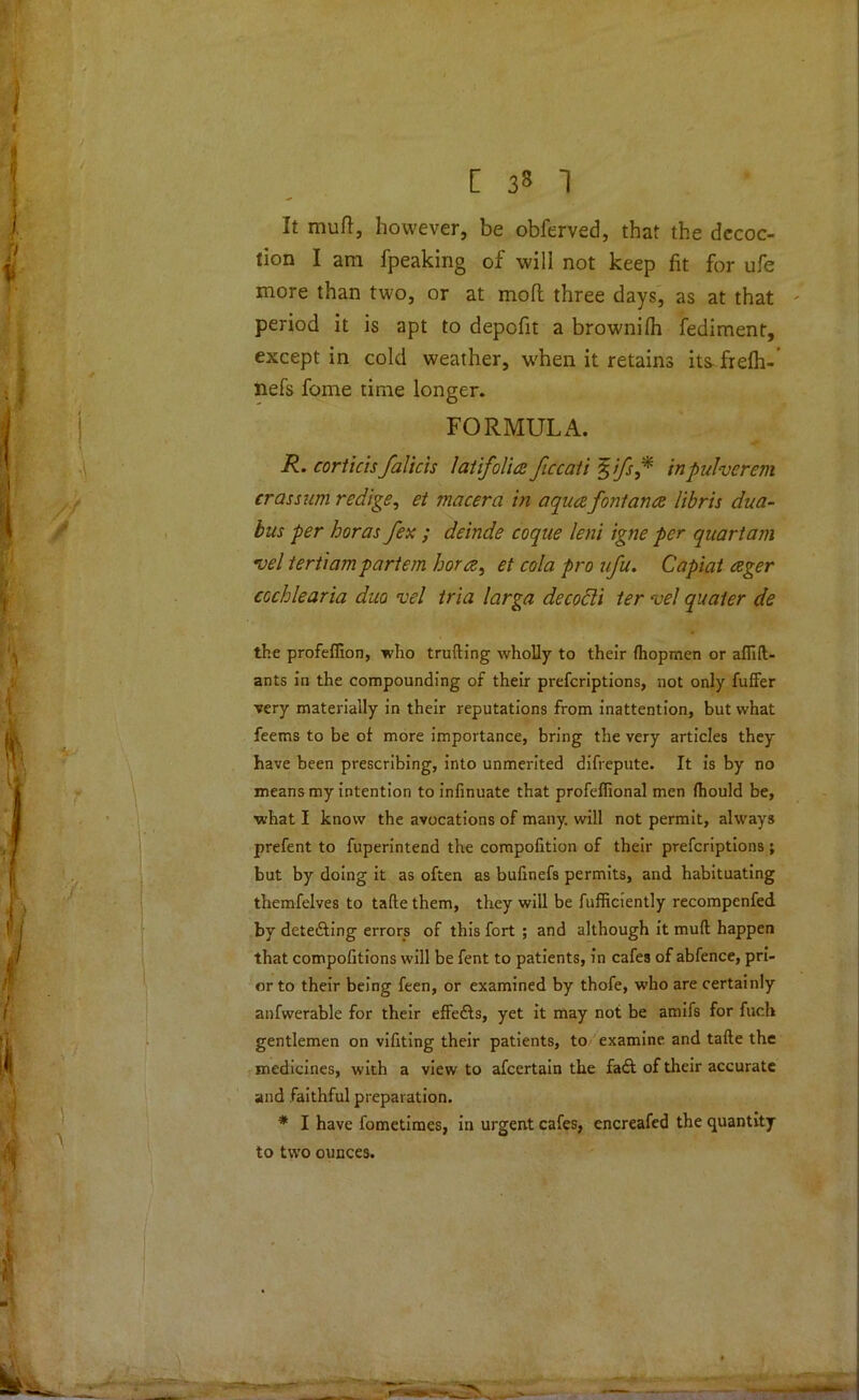 [ 3» 1 It muft, however, be obferved, that the decoc- tion I am fpeaking of will not keep fit for ufe more than two, or at mofl three days, as at that period it is apt to depofit a brownilh fediment, except in cold weather, when it retains its frefh-’ nefs fome time longer. FORMULA. R. corticisfalicis lat ifolia ficcati %fs* inpulverem eras sum redige, et macera in aqua.fonlana libris dua- bus per boras fex ; deinde coque lent igne per quart am roel tertiam partem bora, et cola pro afu. Capiat ager cccblearia duo vel tria larga decocti ter vel quaier de the profeffion, who trailing wholly to their fhopmen or aflift- ants in the compounding of their preferiptions, not only fuffer very materially in their reputations from inattention, but what feems to be of more importance, bring the very articles they have been prescribing, into unmerited difrepute. It is by no means my intention to infinuate that profefiional men fhould be, what I know the avocations of many, will not permit, always prefent to fuperintend the compofition of their preferiptions ; but by doing it as often as bufinefs permits, and habituating themfelves to tafte them, they will be fufficiently recompenfed by detedling errors of this fort ; and although it muft happen that compofitions will be fent to patients, in cafes of abfence, pri- or to their being feen, or examined by thofe, who are certainly anfwerable for their effedls, yet it may not be amifs for fuch gentlemen on vifiting their patients, to examine and tafte the medicines, with a view to afeertain the fa£t of their accurate and faithful preparation. * I have fometimes, in urgent cafes, encreafed the quantity to two ounces.